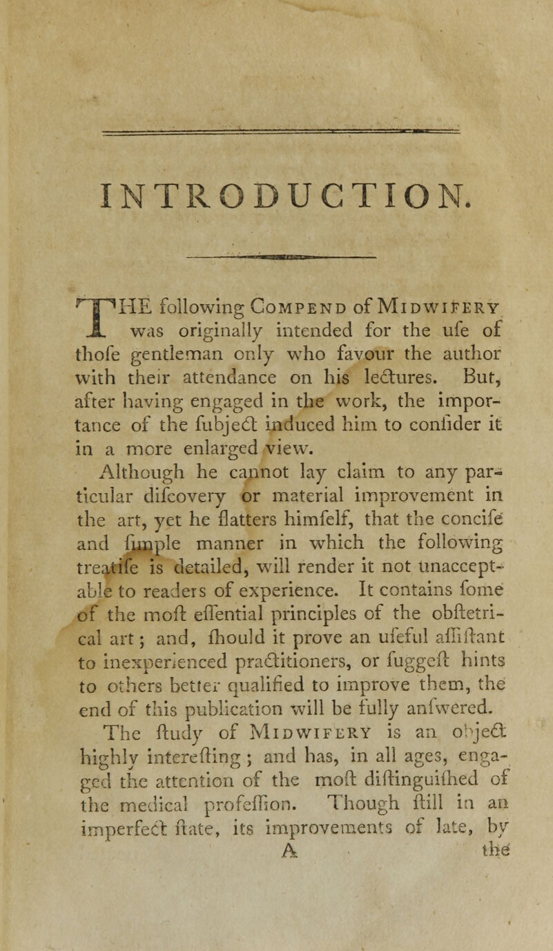 INTRODUCTION. THE following Compend of Midwifery was originally intended for the ufe of thofe gentleman only who favour the author with their attendance on his lectures. But, after having engaged in the work, the impor- tance of the fubject induced him to confider it in a more enlarged view. Although he cannot lay claim to any par- ticular difcovery or material improvement in the art, yet he flatters himfelf, that the concife and funple manner in which the following treatife is detailed, will render it not unaccept- able to readers of experience. It contains foine of the moft effential principles of the obftetri- cal art; and, mould it prove an ufeful aftiirant to inexperienced practitioners, or fuggefl hints to others better qualified to improve them, the end of this publication will be fully aniwered. The ftudy of Midwifery is an object highly interesting; and has, in all ages, enga- ged the attention of the moft diftinguiihed of the medical profeffion. Though ftill in an imperfect ftate, its improvements of late, by Pk the