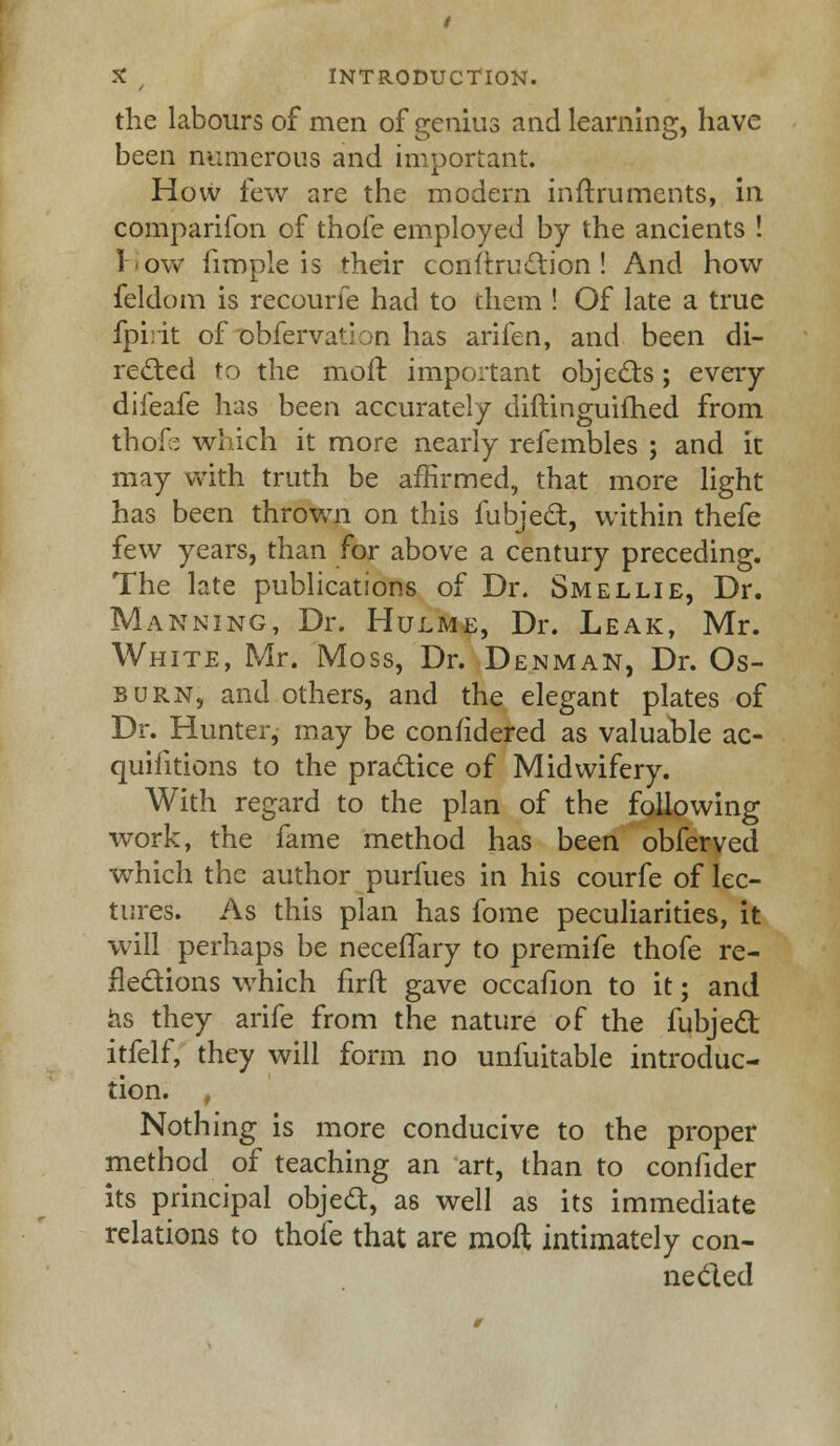 the labours of men of genius and learning, have been numerous and important. How few are the modern inftruments, in companion of thofe employed by the ancients ! I'ow (imple is their conftru&ion ! And how feldom is recourie had to them ! Of late a true fpirit of obfervation has arifen, and been di- rected to the moft important objects; every dileafe has been accurately diftinguifhed from thofe which it more nearly refembles ; and it may with truth be affirmed, that more light has been thrown on this fubject, within thefe few years, than for above a century preceding. The late publications of Dr. Smellie, Dr. Manning, Dr. Hulme, Dr. Leak, Mr. White, Mr. Moss, Dr. Denman, Dr. Os- burn, and others, and the elegant plates of Dr. Hunter, may be confidered as valuable ac- quisitions to the practice of Midwifery. With regard to the plan of the following work, the fame method has been obferved which the author purfues in his courfe of lec- tures. As this plan has fome peculiarities, it will perhaps be neceffary to premife thofe re- nedions which firft gave occafion to it; and as they arife from the nature of the fubject itfelf, they will form no unfuitable introduc- tion. , Nothing is more conducive to the proper method of teaching an art, than to confider its principal object, as well as its immediate relations to thofe that are moft intimately con- nected