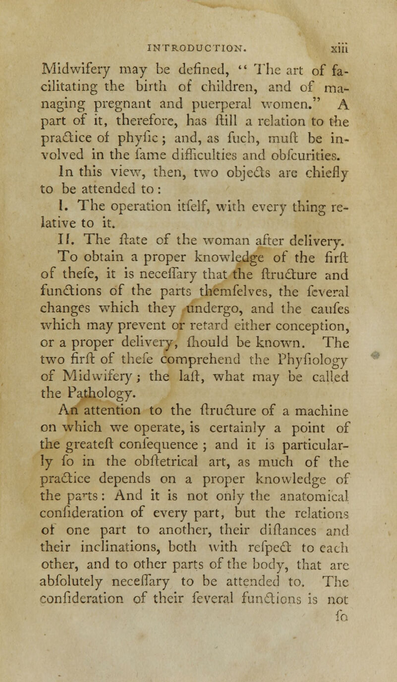 Midwifery may be defined,  The art of fa- cilitating the birth of children, and of ma- naging pregnant and puerperal women. A part of it, therefore, has ftill a relation to the practice of phyfic; and, as fuch, mud be in- volved in the fame difficulties and obfcurities. In this view, then, two objects are chiefly to be attended to : I. The operation itfelf, with every thing re- lative to it. If. The ftate of the woman after delivery. To obtain a proper knowledge of the firft of thefe, it is neceflary that the ftructure and functions of the parts themfelves, the feveral changes which they undergo, and the caufes which may prevent or retard either conception, or a proper delivery, mould be known. The two firft of thefe comprehend the Phyfiology of Midwifery; the lair, what may be called the Pathology. An attention to the ftructure of a machine on which wTe operate, is certainly a point of the greater!: confequence ; and it is particular- ly fo in the obftetrical art, as much of the practice depends on a proper knowledge of the pans: And it is not only the anatomical confideration of every part, but the relations of one part to another, their diftances and their inclinations, both with refpect to each other, and to other parts of the body, that are abfolutely necerTary to be attended to. The confideration of their feveral functions is not fo