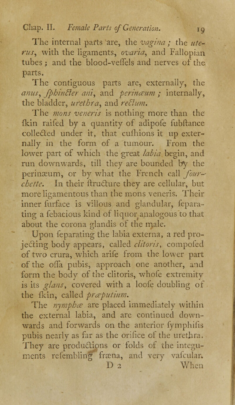 The internal parts are, the vagina ; the ute- rus ^ with the ligaments, ovaria, and Fallopian tubes; and the blood-vefTels and nerves of the parts. The contiguous parts are, externally, the anus, fphintler am, and perineum ; internally, the bladder, urethra, and reflum. The mons veneris is nothing more than the lkin raifed by a quantity of adipofe fubftance collected under it, that cufhions it up exter- nally in the form of a tumour. From the lower part of which the great labia, begin, and run downwards, till they are bounded \fj the perinxum, or by what the French call four- chettc. In their ftructure they are cellular, but more ligamentous than the mons veneris. Their inner furface is villous and glandular, fepara- ting a febacious kind of liquor analogous to that about the corona glandis of the male. Upon feparating the labia externa, a red pro- jecting body appears, called clitoris, compofed of two crura, which arife from the lower part of the offa pubis, approach one another, a*id form the body of the clitoris, whofe extremity is its glans, covered with a loofe doubling of the fiun, called prteputium. The nympha are placed immediately within the external labia, and are continued down- wards and forwards on the anterior fymphifis pubis nearly as far as the orifice of the urethra. They are productions or folds of the integu- ments reiembling frsena, and very vafculan. D 2 When