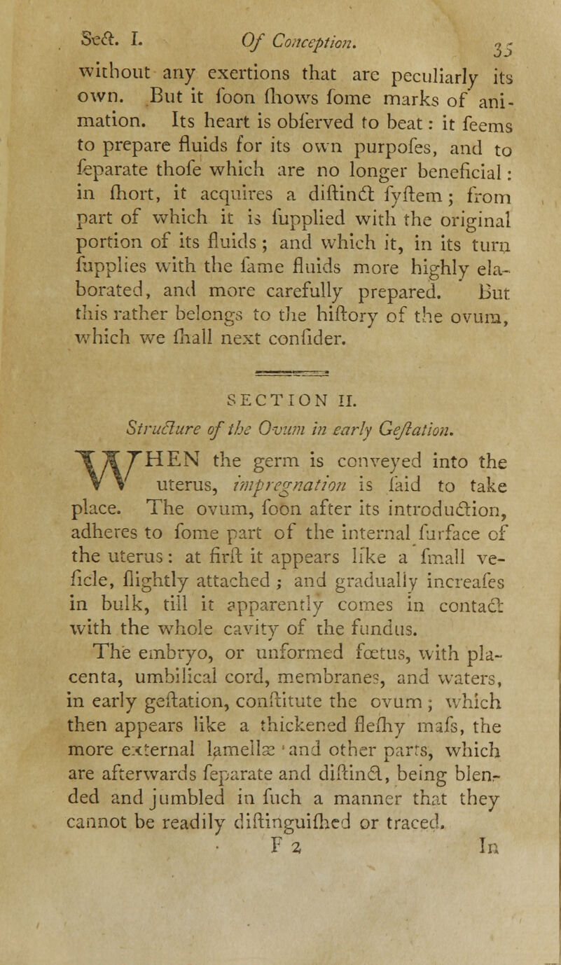 without any exertions that are peculiarly its own. But it foon (hows fome marks of ani- mation. Its heart is obferved to beat: it feems to prepare fluids for its own purpofes, and to feparate thofe which are no longer beneficial: in fhort, it acquires a dirtinc! fyftem; from part of which it is fupplied with the original portion of its fluids; and which it, in its turn fupplies with the fame fluids more highly ela- borated, and more carefully prepared. But this rather belongs to the hiftory of the ovum, which we mall next confider. SECTION II. Sirufture of the Ovum in early Gefiaiion. WHEN the germ is conveyed into the uterus, impregnation is laid to take place. The ovum, foon after its introduction, adheres to fome part of the internal furface of the uterus: at firft it appears like a fmall ve- ficle, nightly attached ; and gradually increafes in bulk, till it apparently comes in contact with the whole cavity of the fundus. The embryo, or unformed foetus, with pla- centa, umbilical cord, membranes, and waters, in early geftation, conftitute the ovum ; which then appears like a thickened flemy mafs, the more external lameilse 'and other parrs, which are afterwards feparate and diftincl, being blen- ded and jumbled in fuch a manner that they cannot be readily diftinguifhed or traced. F 2 In