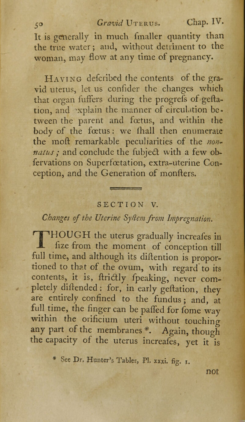 It is generally in much (mailer quantity than the true water; and, without detriment to the woman, may flow at any time of pregnancy. Having defcribed the contents of the gra- vid uteius, let us confider the changes which that organ fuffers during the progrefs of gefta- tion, and ^xplain the manner of circulation be- tween the parent and fcetus, and within the body of the fcetus: we (hall then enumerate the moit remarkable peculiarities of the non* natus ; and conclude the fubjedt with a few ob- fervations on Superfcetation, extra-uterine Con- ception, and the Generation of monfters. SECTION V. Changes of the Uterine Sy/lemfrom Impregnation. THOUGH the uterus gradually increafes in fize from the moment of conception till full time, and although its diftention is propor- tioned to that of the ovum, with regard to its contents, it is, ftridly fpeaking, never com- pletely diitended: for, in early geftation, they are entirely confined to the fundus; and, at full time, the finger can be pafled for fome way within the orificium uteri without touching any part of the membranes *. Again, though the capacity of the uterus increafes, yet it is * See Dr. Hunter's Tables, PL xxxi. fig. i. not