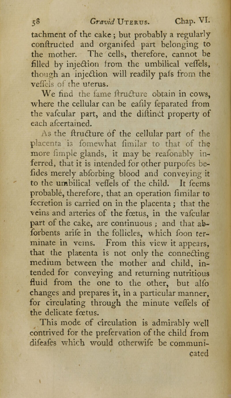 tachment of the cake ; but probably a regularly conftructed and organifed part belonging to the mother. The cells, therefore, cannot be filled by injection irom the umbilical vefTels, though an injection will readily pais from the vefTels of the uferus. We find the lame rtructure obtain in cows, where the cellular can be eafily feparated from the vafcular part, and the difiinct property of each afcertained. As the ftruclure of the cellular part of the placenta is fomewhat fimilar to that of the more fimple glands, it may be reafonably in- ferred, that it is intended for other purpofes be- fides merely abforbing blood and conveying it to the umbilical veffels of the child. It feems probable, therefore, that an operation fimilar to fecretion is carried on in the placenta; that the veins and arteries of the foetus, in the vafcular part of the cake, are continuous ; and that ab- forbents arife in the follicles, which foon ter- minate in veins. From this view it appears, that the placenta is not only the connecting medium between the mother and child, in- tended for conveying and returning nutritious fluid from the one to the other, but alio changes and prepares it, in a particular manner, for circulating through the minute veffels of the delicate foetus. This mode of circulation is admirably well contrived for the prefervation of the child from difeafes which wrould otherwife be communi- cated