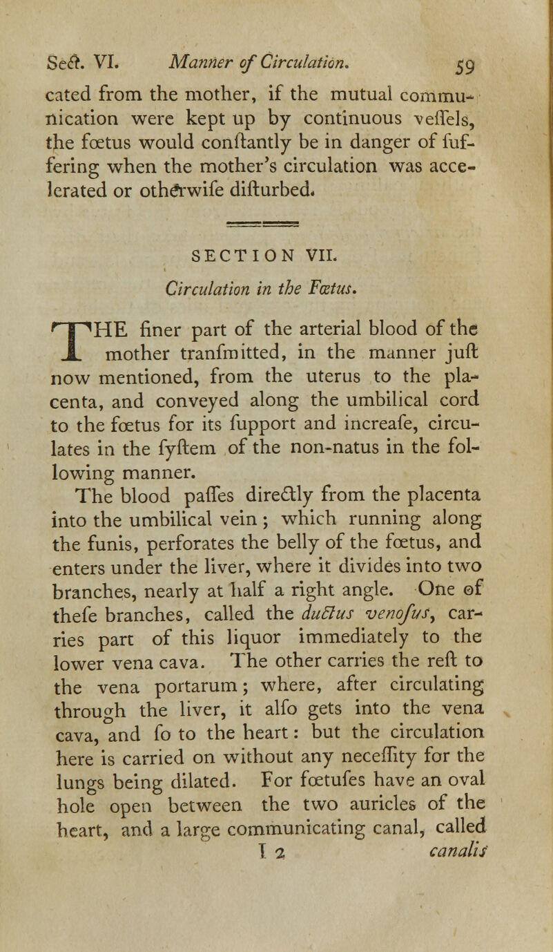 cated from the mother, if the mutual commu- nication were kept up by continuous veflfels, the fcetus would conftantly be in danger of fuf- fering when the mother's circulation was acce- lerated or otheYwife difturbed. SECTION VII. Circulation in the Fcetus. THE finer part of the arterial blood of the mother tranfmitted, in the manner juft now mentioned, from the uterus to the pla- centa, and conveyed along the umbilical cord to the fcetus for its fupport and increafe, circu- lates in the fyftem of the non-natus in the fol- lowing manner. The blood pafTes dire&ly from the placenta into the umbilical vein ; which running along the funis, perforates the belly of the fcetus, and enters under the liver, where it divides into two branches, nearly at half a right angle. One of thefe branches, called the duclus venofus^ car- ries part of this liquor immediately to the lower vena cava. The other carries the reft to the vena portarum; where, after circulating through the liver, it alfo gets into the vena cava, and fo to the heart: but the circulation here is carried on without any neceffity for the lungs being dilated. For fcetufes have an oval hole open between the two auricles of the heart, and a large communicating canal, called T. 1 canalu