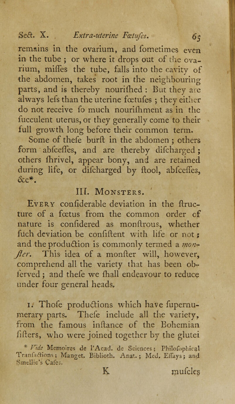 Sect. X. Extra-uterine Fcetufes. 6~c remains in the ovarium, and fometimes even in the tube ; or where it drops out of the ova- rium, mhTes the tube, falls into the cavity of the abdomen, takes root in the neighbouring parts, and is thereby nouriiried : But they are always lefs than the uterine foetufes ; they either do not receive fo much nourifhment as in the fucculent uterus, or they generally come to their full growth long before their common term. Some of thefe burft in the abdomen ; others form abfcefTes, and are thereby difcharged; others fhrivel, appear bony, and are retained during life, or difcharged by ftool, abfceifes, &c*. III. Monsters. Every confiderable deviation in the ftruc- ture of a fcetus from the common order cf nature is confidered as monftrous, whether fuch deviation be confiftent with life or not; and the production is commonly termed a mon- Jter. This idea of a monfter will, however, comprehend all the variety that has been ob- ferved; and thefe we fhall endeavour to reduce under four general heads, i. Thofe productions which have fupernu- merary parts. Thefe include all the variety,, from the famous inftance of the Bohemian fitters, who were joined together by the glutei * Vide Memolres de l'Acad. de Sciences; Philofophical Tranfrftions; Manget. Biblioth. Anat. ; Med, EfTays j and Smellie's Cafei. K rnufcles