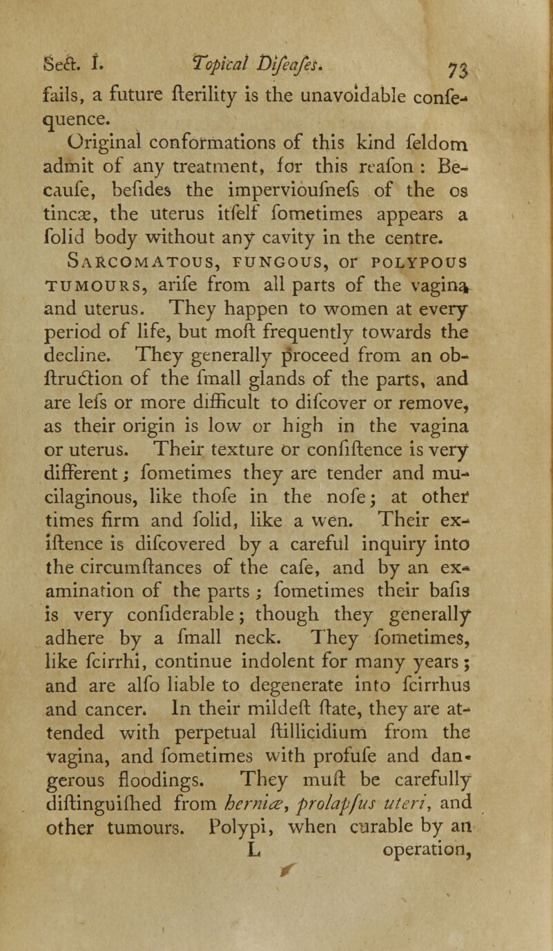 fails, a future fterility is the unavoidable confe- quence. Original conformations of this kind feldom admit of any treatment, for this rcafon : Be- caufe, befides the impervioufnefs of the os tincse, the uterus itfelf fometimes appears a folid body without any cavity in the centre. Sarcomatous, fungous, or polypous tumours, arife from all parts of the vagina* and uterus. They happen to women at every period of life, but moft frequently towards the decline. They generally proceed from an ob- ftruction of the fmall glands of the parts, and are lefs or more difficult to difcover or remove, as their origin is low or high in the vagina or uterus. Their texture or confiftence is very different; fometimes they are tender and mu- cilaginous, like thofe in the nofe; at other times firm and folid, like a wen. Their ex- iftence is difcovered by a careful inquiry into the circumftances of the cafe, and by an ex- amination of the parts; fometimes their bafis is very confiderable; though they generally adhere by a fmall neck. They fometimes, like fcirrhi, continue indolent for many years; and are alfo liable to degenerate into fcirrhus and cancer. In their mild eft ftate, they are at- tended with perpetual ftillicidium from the vagina, and fometimes with profufe and dan- gerous floodings. They muft be carefully diftinguidled from hernia, prolapfus uteri, and other tumours. Polypi, when curable by an L operation, r