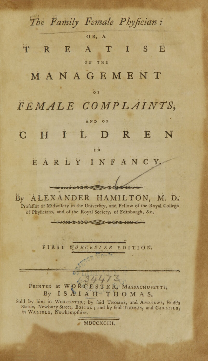 The Family Female Phyfician : OR, A TREATISE ON T H S MANAGEMENT O F FEMALE COMPLAINTS, AND OF CHILDREN EARLY INFANCY. By ALEXANDER HAMILTON, M. D. Profeflbr of Midwifery in the Univerfity, and Fellow of the Royal College cf Phyficians, and of the Royal Society, of Edinburgh, &c. ^^-€)«g«» i<f*< FIRST WORCESTER EDITION. Printed at WORCESTER, Massachusetts, By ISA'I AH THOMAS. Sold by him in Worcester.; by faid Thomas, and Andrews, Fa-jft's Statue, Newbury Street, Boston; and by faid Thomas, and Carlisle, in Walpole, Newhampfhire. MDCCXCIII.