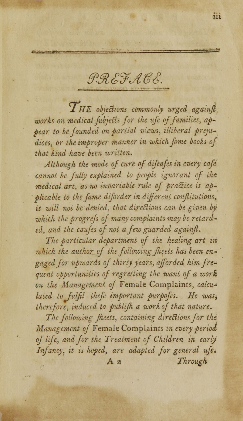 Mfc-Ji? &M£$jI&£. J. HE objections commonly urged againjl works on medical fiibj efts for the vfe of families, ap- pear to be founded on partial views, illiberal preju- dices, or the improper manner in which fame books of that kind have been written. Although the mode of cure of dijcafes in every cafe cannot be fully explained to people ignorant of the medical art, as no invariable rule of practice is ap- plicable to the fame diforder in different confiitutionsy it will not be denied, that directions can be given by which the progrefs of many complaints may be retard- ed, and the caufes of not a fevj guarded againfl. The particular department of the healing art in which the author of the following flieets has been en- gaged for upwards of thirty years, afforded him fre- quent opportunities of regretting the want of a work on the Management of Female Complaints, calcu- lated to fulfil thefe important purpofes. He wass therefore, induced to publifh a work of that nature. The following fleets, containing directions for the. Management of Female Complaints in every periotL oflife, and for the Treatment of Children in early Infancy, it is hoped, are adapted for general ufe. A 2 Through