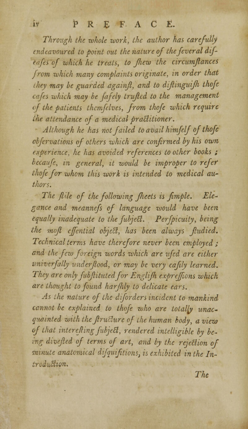 Through the whole work, the author has carefully endeavoured to point out the nature of the fever al dif eafes of which he treats, to fhew the circumjlances from which many complaints originate, in order that they may be guarded againfi, and to diflinguifh thofe cafes which may be fafely truficd to the management tf the patients themfelves, from thofe which require the attendance of a medical practitioner. Although he has not failed to avail himfelf of thofe chfervations of others which are confirmed by his own experience, he has avoided references to other books ; becaufe, in general, it would be improper to refef thofe for whom this work is intended to medical au- thors. The fl'dt of the following fheets is fmple. Ele- gance and meannefs of language would have been equally inadequate to thefubjett. Perfpicuity, being the mofl ejfential object, has been always fudied. Technical terms have therefore never been employed ; and the few foreign words which are ufed are either vniverfally v.nderfood, or may be very eafly learned. They are only fubjlitutedfor Englifh expreffwns which are thought to found harfily to delicate ears. As the nature of the dforders incident to mankind cannot be explained, to thofe zvho are totally unac- quainted with the Jlrutlure of the human body, a view of that interefingjubjeft, rendered intelligible by be- ing dive/led of terms of art, and by the rejection of minute anatomical difquifitions) is exhibited in the In- ireduction. The