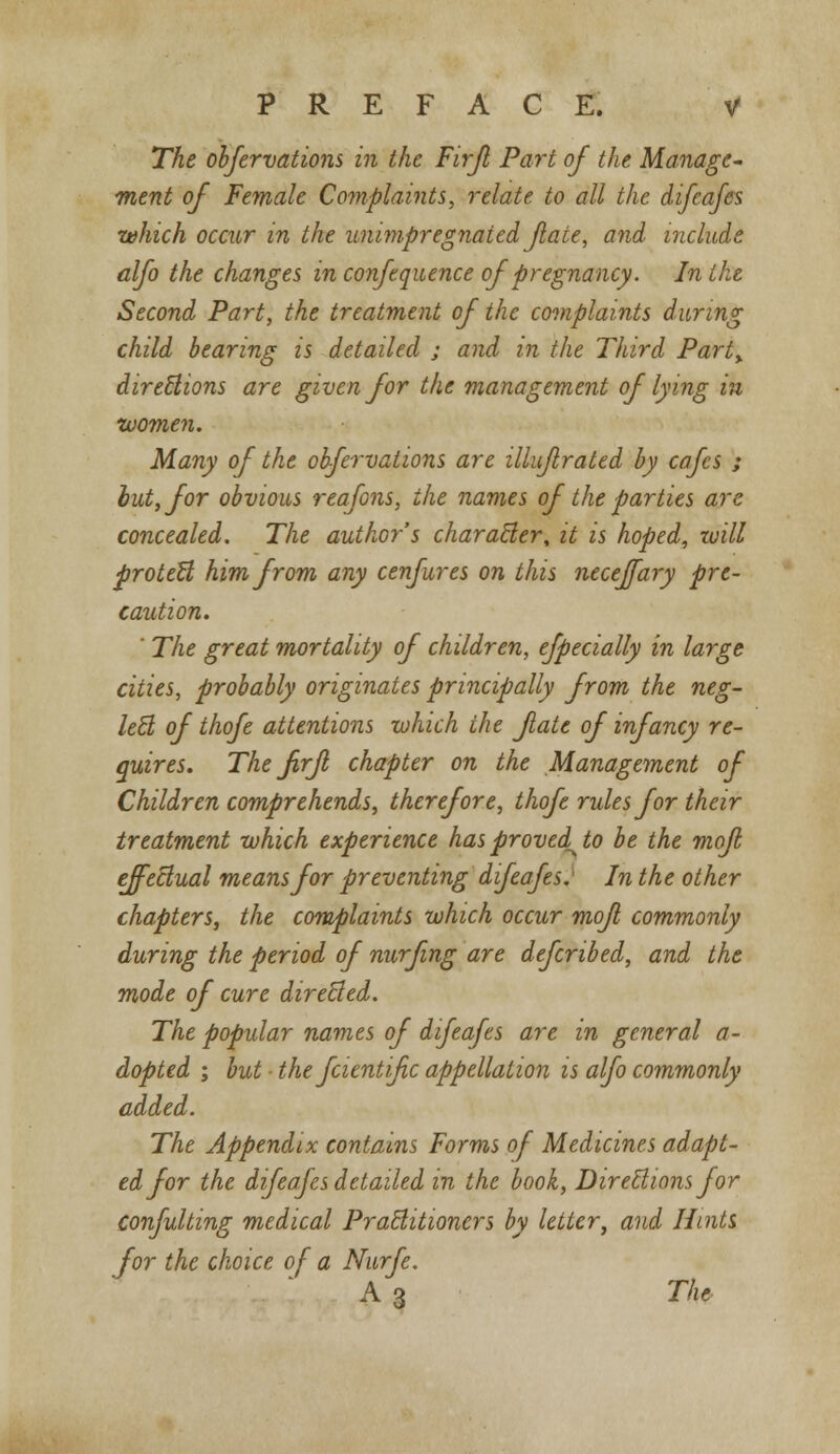 The ohfervations in the Firjl Part of the Manage- ment of Female Complaints, relate to all the difeafes which occur in the unimpregnaied fate, and include alfo the changes in confequence of pregnancy. In the Second Part, the treatment of the complaints during child bearing is detailed ; and in the Third Part, directions are given for the management of lying in women. Many of the ohfervations are illuflrated by cafes ; but, for obvious reafons, the names of the parties are concealed. The author's character\ it is hoped, will protect him from any cenfures on this neceffary pre- caution. ' The great mortality of children, efpecially in large cities, probably originates principally from the neg- lect of thofe attentions which the fate of infancy re- quires. The firjl chapter on the Management of Children comprehends, therefore, thofe rules for their treatment which experience has proved^ to be the mofl effectual means for preventing difeafes: In the other chapters, the complaints which occur mofi commonly during the period of nurfing are defcribed, and the mode of cure directed. The popular names of difeafes are in general a- dopted ; but ■ the fcientifc appellation is alfo commonly added. The Appendix contains Forms of Medicines adapt- ed for the difeafes detailed in the book, Directions for confulting medical Practitioners by letter, and Hints for the choice of a Nurfe. A 3 The