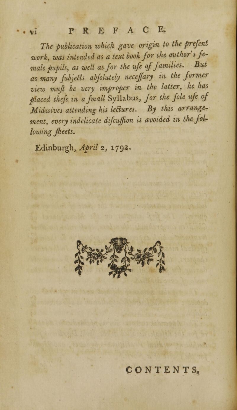 The publication which gave origin to the prefent work, was intended as a text book for the author's fe- male pupils, as well as for the ufe of families. But as many fabjeBs abfolutely neceffary m the former view mujl be very improper in the latter, he has placed thefe in afmall Syllabus, for the file ufe of Midwives attending his leHures. By this arrange- ment, every indelicate difcujfwn is avoided in the fol- lowing fheets. Edinburgh, April 2, 1792. CONTENTS,