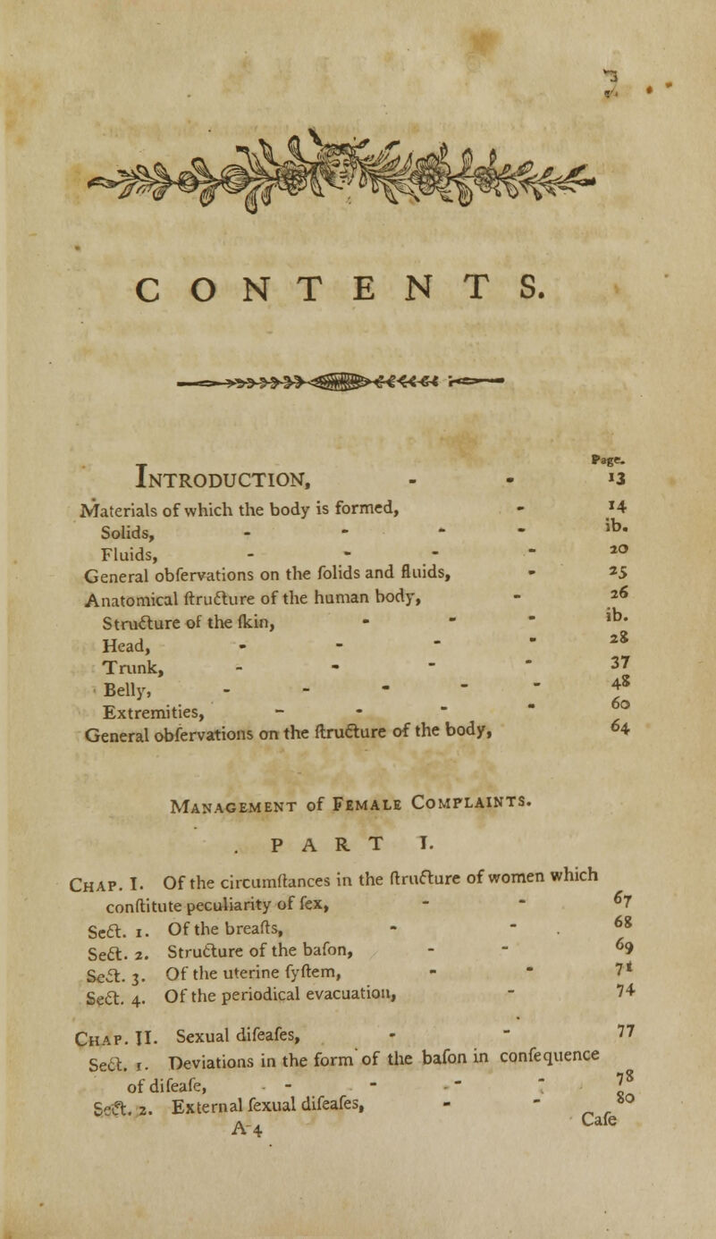 l«« r- Introduction, Materials of which the body is formed, Solids, - Fluids, General obfervations on the folids and fluids, Anatomical ftrutture of the human body, Structure of the (kin, Head, Trunk, - ■ Belly, Extremities, General obfervations on the ftrutture of the body, Page. 13 ib. 20 «5 26 ib. 2& 37 4* 60 64 Management of Female Complaints. . PART I. Chap. I. Of the circumftances in the ftrutture of women which constitute peculiarity of fex, Seel. 1. Of the breads, Sett. 2. Structure of the bafon, Sett. 3. Of the uterine fyftem, Sett. 4. Of the periodical evacuation, «7 68 69 7* 74 Chap. II. Sexual difeafes, - - 77 Sett. 1. Deviations in the form'of the bafon in confequence ofdifeafe, - - - ' Sett. 2. External fexual difeafes, - - *° A-4 Cafc