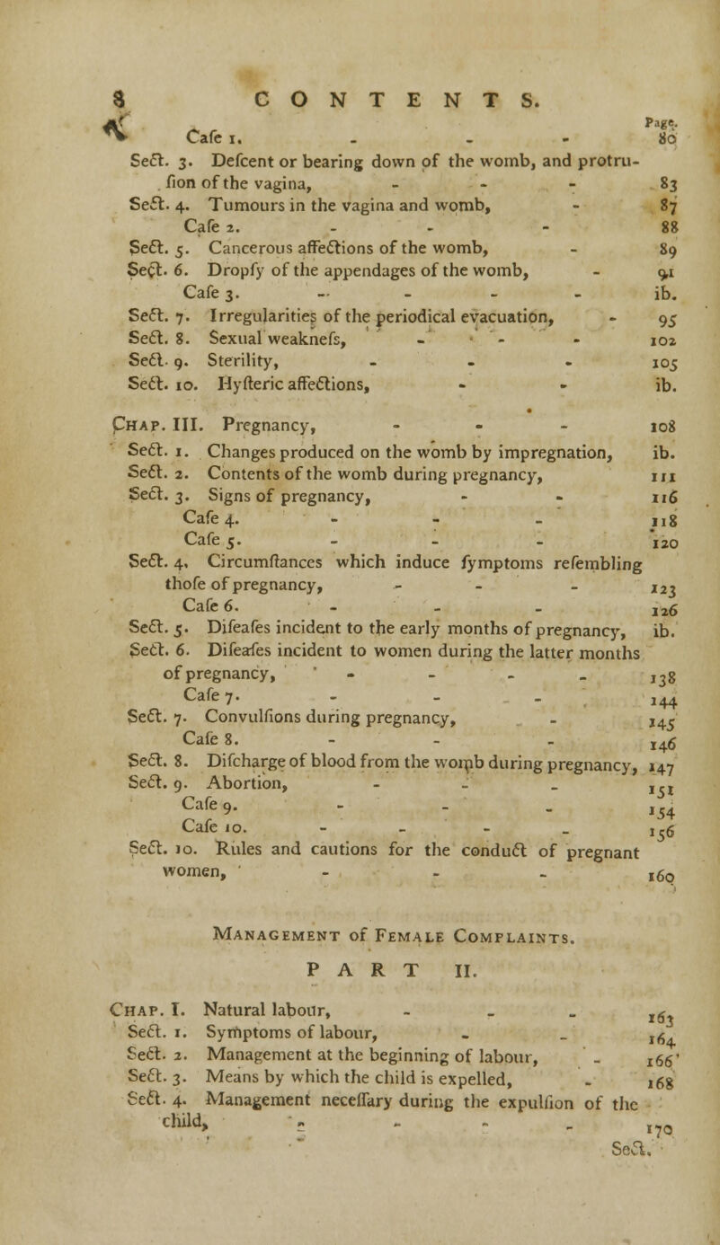 *V Cafe i. . 80 Seel. 3. Defcent or bearing down of the womb, and protru- fion of the vagina, 83 Se£t. 4. Tumours in the vagina and womb, - 87 Cafe 2. - 88 Sect. 5. Cancerous affections of the womb, - 89 Seel. 6. Dropfy of the appendages of the womb, - 9,1 Cafe 3. ib. Seel. 7. Irregularities of the periodical evacuation, - 95 Seel. 8. Sexual weaknefs, - - - ioz Seel- 9. Sterility, - 105 Sect. 10. Hyfteric affections, - - ib. Phap. III. Pregnancy, ... 10g Sect. 1. Changes produced on the womb by impregnation, ib. Seel. 2. Contents of the womb during pregnancy, m Seel. 3. Signs of pregnancy, - - 116 Cafe 4. - - . ng Cafe 5. I20 Sect. 4, Circumftances which induce fymptoms refembling thofe of pregnancy, - - - I2 3 Cafe 6. - - . ,26 Seel. 5. Difeafes incident to the early months of pregnancy, ib. Sect. 6. Difeafes incident to women during the latter months of pregnancy, ' - - - 138 Cafe 7. ... 144 Seel. 7. Convulfions during pregnancy, - J4.^ Cafe 8. - - - 146 Seel. 8. Difchargeof blood from the womb during pregnancy, 147 Seel. 9. Abortion, - - _ J,l Cafe 9.   - 154 '56 Cafe jo. Sect. 10. Rules and cautions for the conduct of pregnant women, ' - - 160 Management of Female Complaints. PART II. Chap. I. Natural labour, - - - i6x Seel. 1. Symptoms of labour, . _ l6 Sect. 2. Management at the beginning of labour, . jgg' Se6t. 3. Means by which the child is expelled, . j6g Seel. 4. Management neceffkry during the expulfion of the child, - - . . 1?0 Sea. ■