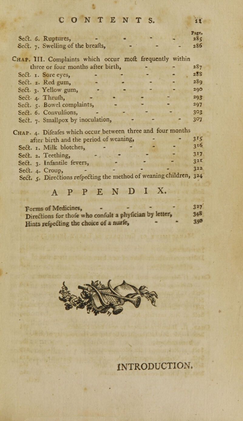 Page- Sea. 6. Ruptures, - 285 Sett. 7. Swelling of the breads, - - -286 Chap. III. Complaints which occur mod frequently within three or four months after birth, - - 287 Sect. 1. Sore eyes, - - - - . 28S Seel:. 2. Red gum, - - - - 289 Sect. 3. Yellow gum, - 29° Seft- 4. Thrum, - *9J Sect. 5. Bo-.vel complaints, 297 Seel. 6. Convulfions, - 3°3 Sect. 7. Smallpox by inoculation, - 3°7 Chap. 4. Difeafes which occur between three and four months after birth and the period of weaning, - 3TS Seft. 1. Milk blotches, - - - - 3l* Seft. 2. Teething, - - -3*7 Seft. 3. Infantile fevers, - . Sea. 4. Croup, - - - - 3 Sea. 5. Direaions refpeaing the method of weaning children, 324 APPENDIX. Forms of Medicines, - - - -3*7 Direaions for thofe who confult a phyfician by letter, 34* Hints refpeaing the choice of a nurfe, 35* INTRODUCTION.