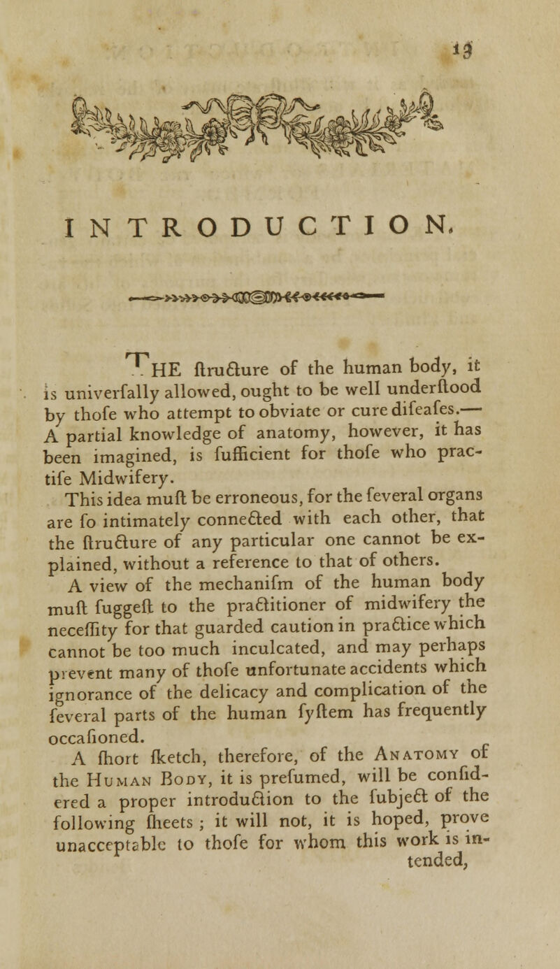 INTRODUCTION. ~>>*»<s&&ffl@MH&»4€€4+**-- ^HE ftrufture of the human body, it is univerfally allowed, ought to be well underflood by thofe who attempt to obviate or curedifeafes.— A partial knowledge of anatomy, however, it has been imagined, is fufficient for thofe who prac- tife Midwifery. This idea muft be erroneous, for the feveral organs are fo intimately connected with each other, that the ftrutture of any particular one cannot be ex- plained, without a reference to that of others. A view of the mechanifm of the human body muft fuggeft to the practitioner of midwifery the neceffity for that guarded caution in practice which cannot be too much inculcated, and may perhaps prevent many of thofe unfortunate accidents which ignorance of the delicacy and complication of the feveral parts of the human fyilem has frequently occafioned. A fhort fketch, therefore, of the Anatomy of the Human Body, it is prefumed, will be confid- ered a proper introduction to the fubje£t. of the following flieets ; it will not, it is hoped, prove unacceptable to thofe for whom this work is in- tended,