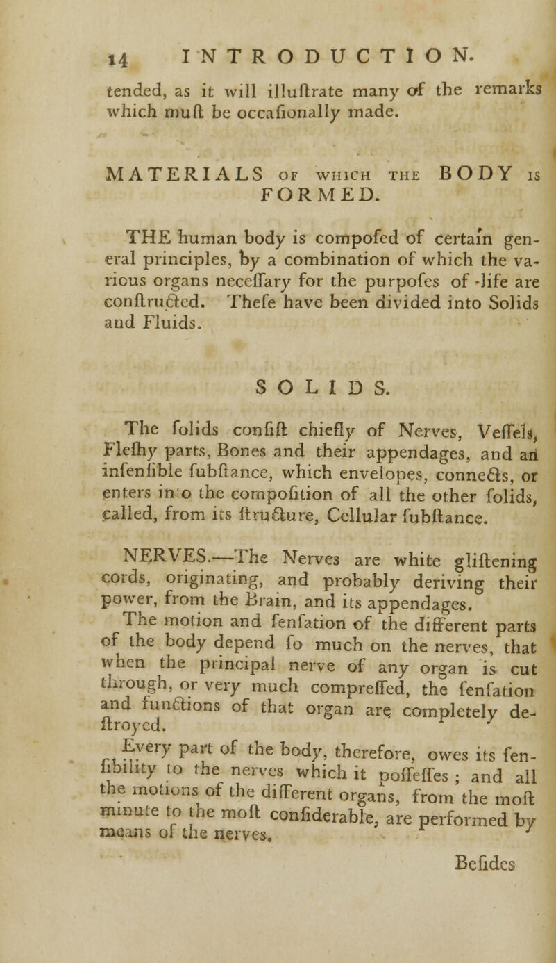 tended, as it will illuftrate many of the remarks which mud be occafionally made. MATERIALS of which the BODY is FORMED. THE human body is compofed of certain gen- eral principles, by a combination of which the va- rious organs neceffary for the purpofes of -life are conft.ruct.ed. Thefe have been divided into Solids and Fluids. SOLIDS. The folids confift chiefly of Nerves, Veflels, Flefhy parts, Bones and their appendages, and an infenfible fubfiance, which envelopes, connects, or enters in o the cornpofition of all the other folids, called, from its ftrufture, Cellular fubftance. NERVES.—The Nerves are white gliftening cords, originating, and probably deriving their power, from the Brain, and its appendages. The motion and fenfation of the different parts of the body depend fo much on the nerves, that when the principal nerve of any organ is cut through, or very much compreffed, the fenfation and fundions of that organ are completely de- flroyed. Every part of the body, therefore, owes its fen- hbihty to the nerves which it pofTeffes ; and all the motions of the different organs, from the mod mmute to the molt confiderable, are performed by means ol the nerves. Be fides