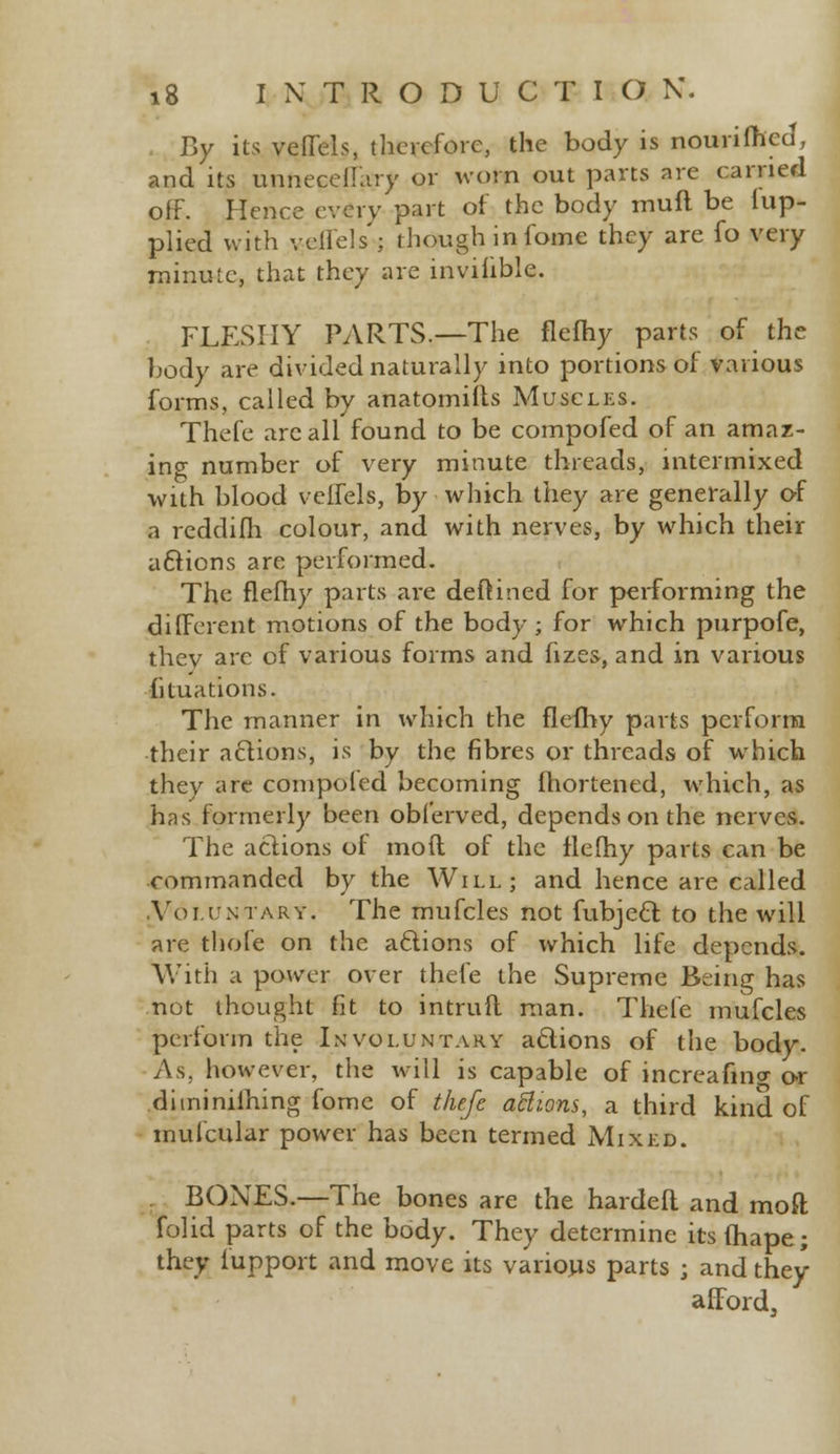 By its veffeis, therefore, the body is nourifned, and its unneceffary or worn out parts are carried off. Hence every part of the body muft be lup- plied with vellels'; though in fome they are fo very minute, that they are inviiible. FLESHY PARTS.—The flefhy parts of the body are divided naturally into portions of various forms, called by anatomifts Muscles. Thefe arc all found to be compofed of an amaz- ing number of very minute threads, intermixed with blood velfels, by which they are generally of a reddifh colour, and with nerves, by which their aftions are performed. The flefhy parts are deftined for performing the different motions of the body ; for which purpofe, thev are of various forms and fizes, and in various fi taxations. The manner in which the flefhy parts perform their actions, is by the fibres or threads of which they are compofed becoming fhortened, which, as has formerly been obferved, depends on the nerves. The actions of mofl of the flefhy parts can be commanded by the Will; and hence are called Voi.i/ktary. The mufcles not fubjeft: to the will are thole on the aclions of which life depends. With a power over thefe the Supreme Being has not thought fit to intrufl man. Thefe mufcles perform the Involuntary actions of the body. As. however, the will is capable of increafmg or diminiihing fome of thefe aftions, a third kind of mufcular power has been termed Mixed. BONES.—The bones are the hardefl and mod folid parts of the body. They determine its fhape; they i'upport and move its various parts j and they afford,