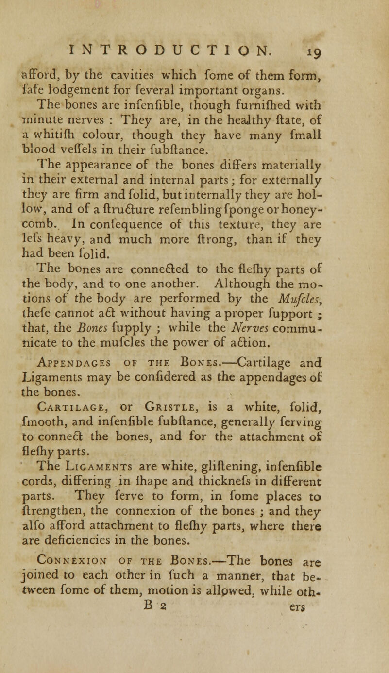 afford, by the cavities which fome of them form, fafe lodgement for feveral important organs. The bones are infenfible, though furnifhed with minute nerves : They are, in the healthy date, of a whitifh colour, though they have many fmali blood veffels in their fubflance. The appearance of the bones differs materially in their external and internal parts; for externally they are firm andfolid, but internally they are hol- low, and of a ftructure refemblingfponge or honey- comb. In confequence of this texture, they are lefs heavy, and much more ftrong, than if they had been folid. The bones are connected to the flefhy parts of the body, and to one another. Although the mo- tions of the body are performed by the Mufcles, thefe cannot act without having a proper fupport ; that, the Bones fupply ; while the Nerves commu- nicate to the mufcles the power of action. Appendages of the Bones.—Cartilage and Ligaments may be conlidered as the appendages of the bones. Cartilage, or Gristle, is a white, folid, fmooth, and infenfible fubftance, generally ferving to connect the bones, and for the attachment of flefhy parts. The Ligaments are white, gliflening, infenfible cords, differing in lhape and thicknefs in different parts. They ferve to form, in fome places to flrengthen, the connexion of the bones ; and they alfo afford attachment to flelhy parts, where there are deficiencies in the bones. Connexion of the Bones.—The bones are joined to each other in fuch a manner, that be- tween fome of them, motion is allowed, while oth- B 2 ers