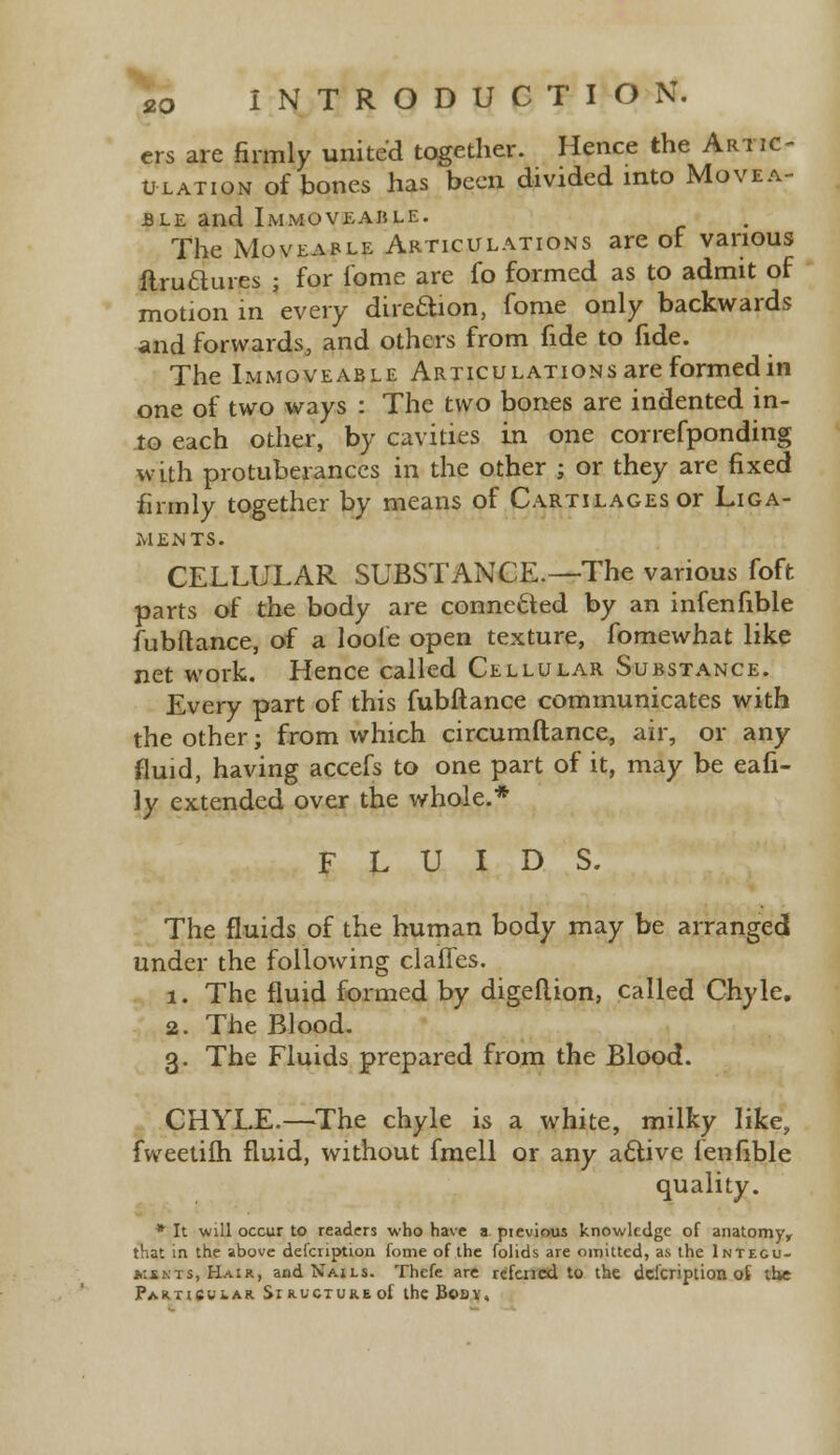 ers are firmly united together. Hence the Artic- ulation of bones has been divided into Movea- ble and Immoveable. The Moveable Articulations are of various flruaures ; for f'ome are fo formed as to admit of motion in every direftion, fome only backwards and forwards, and others from fide to fide. The Immoveable Articulations are formed in one of two ways : The two bones are indented in- to each other, by cavities in one correfponding with protuberances in the other ; or they are fixed firmly together by means of Cartilages or Liga- ments. CELLULAR SUBSTANCE.—The various foft parts of the body are connected by an infenfible fubftance, of a loole open texture, fomewhat like net work. Hence called Cellular Substance. Every part of this fubftance communicates with the other; from which circumftance, air, or any fluid, having accefs to one part of it, may be eafi- ly extended over the whole.* FLUIDS. The fluids of the human body may be arranged under the following claiTes. 1. The fluid formed by digeflion, called Chyle. 2. The Blood. 3. The Fluids prepared from the Blood. CHYLE.—The chyle is a white, milky like, fweetifh fluid, without fmell or any active lenfible quality. * It will occur to readers who have a previous knowledge of anatomy^ that in the above defcription fome of the folids are omitted, as the Intecu- kskts, Hair, and Nails. Thcfe are refencd to the defcription ot the Particular SiRUCTUREof the Body,