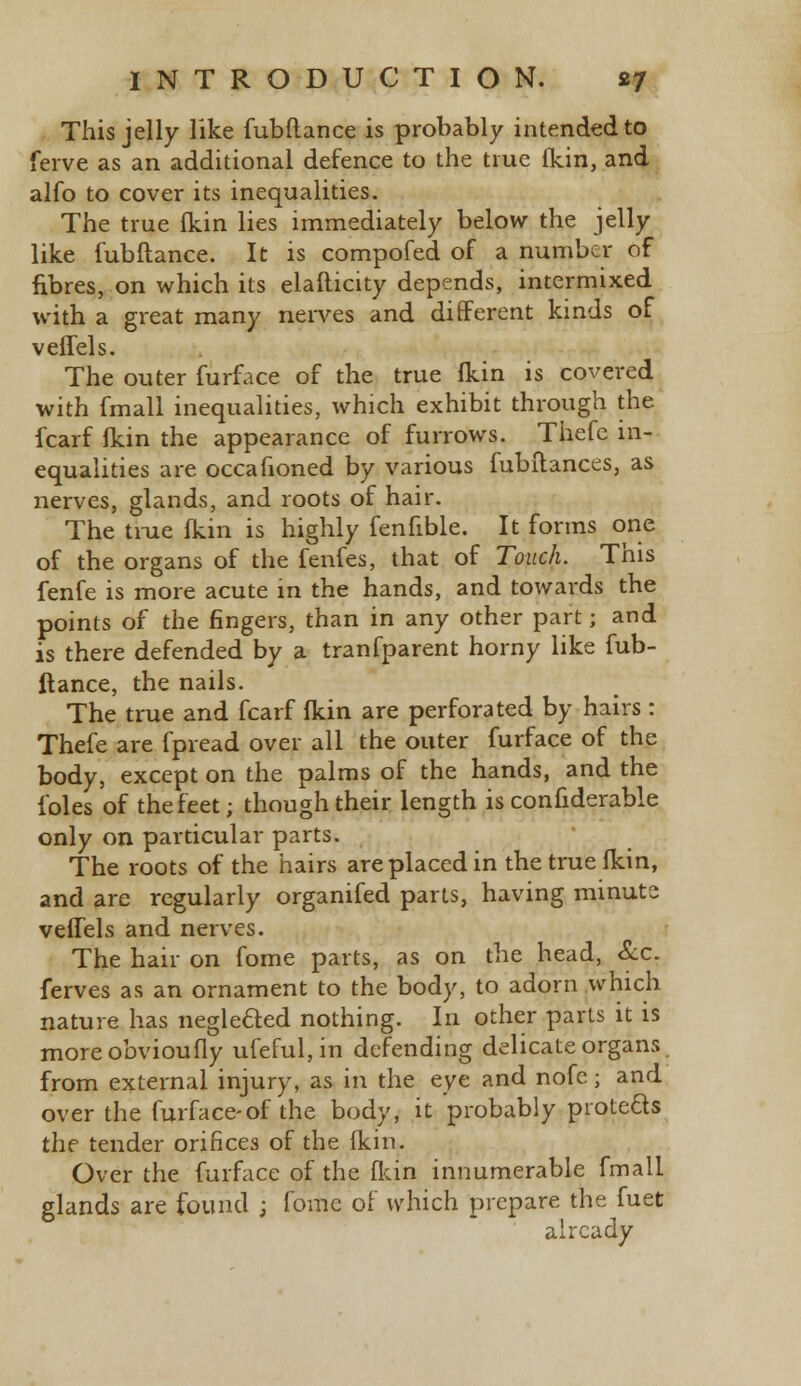 This jelly like fubftance is probably intended to ferve as an additional defence to the true fkin, and alfo to cover its inequalities. The true fkin lies immediately below the jelly like fubftance. It is compofed of a number of fibres, on which its elafticity depends, intermixed with a great many nerves and different kinds of veffels. The outer furface of the true fkin is covered with fmall inequalities, which exhibit through the fcarf fkin the appearance of furrows. Thefe in- equalities are occafioned by various fubftances, as nerves, glands, and roots of hair. The true fkin is highly fenfible. It forms one of the organs of the fenfes, that of Touch. This fenfe is more acute in the hands, and towards the points of the fingers, than in any other part; and is there defended by a tranfparent horny like fub- ftance, the nails. The true and fcarf fkin are perforated by hairs : Thefe are fpread over all the outer furface of the body, except on the palms of the hands, and the foles of the feet; though their length is confiderable only on particular parts. The roots of the hairs are placed in the true fkin, and are regularly organifed parts, having minuts vefTels and nerves. The hair on fome parts, as on the head, &c. ferves as an ornament to the body, to adorn which nature has neglected nothing. In other parts it is moreobvioufly ufeful,in defending delicate organs from external injury, as in the eye and nofe; and over the furface-of the body, it probably protects the tender orifices of the fkin. Over the furface of the fkin innumerable fmall glands are found ; fbilie of which prepare the fuet already