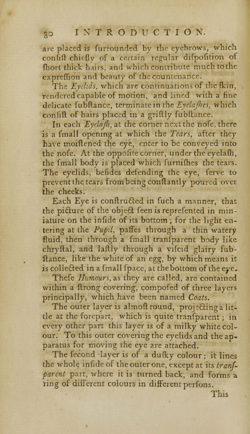 are placed is furrounded by trie eyebrows, which confift chiefly of a certain regular difpofition of fliort thick hairs, and which contribute much to the expreffion and beauty of the countenance. The Eyelids, which are continuations of thcflcin, rendered capable of motion, and lined with a fine delicate fubflance, terminate in the Eyelafies, which conlift of hairs placed in a griftly fubflance. In each EyclaJJi, at the corner next the nofe. there is a fmall opening at which the Tears, after they have moiftened the eye, enter to be conveyed into the nofe. At the oppofite corner, under the eyelafh, the fmall body is placed which furnifhes the tears. The eyelids, befides defending the eye, ferve to prevent the tears from being conftantly poured over the cheeks. Each Eye is conftrucled in fuch a manner, that the picture of the object feen is reprefented in min- iature on the in fide of its bottom; for the light en- tering at the Pupil, paffes through a thin watery fluid, then through a frnall transparent body like chryflal, and laftly through a vifcid glairy fub- ftance, like the white of an egg, by which means it is collected in a fmall fpace, at thebottom of the eye. Thefe Humours, as they are called, are contained within a ftrong covering, compofed of three layers principally, which have been named Coats. The outer layer is almoft round, projecting a lit- tle at the forepart, which is quite transparent; in every other part this layer is of a milky white col- our. To this outer covering the eyelids and the ap- paratus for moving the eye are attached. The fecond layer is of a duiky colour; it lines the whole infideof the outer one, except at its tranf- parent part, where it is turned back, and forms a ring of different colours in different perfons.