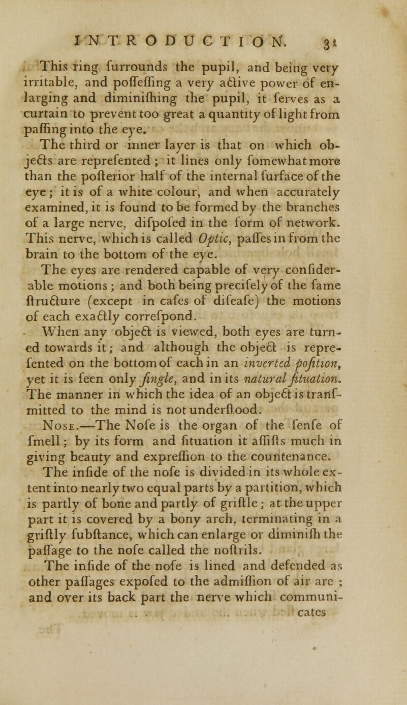 This ring furrounds the pupil, and being very- irritable, and poflefling a very aftive power of en- larging and diminifliing the pupil, it ferves as a curtain to prevent too great a quantity of light from paffinginto the eye. The third or inner layer is that on which ob- jects are reprefented ; it lines only fomewhatmore than the pofterior half of the internal furface of the eye ; it is of a white colour, and when accurately examined, it is found to be formed by the branches of a large nerve, difpofed in the form of network. This nerve, which is called Optic, palles in from the brain to the bottom of the eye. The eyes are rendered capable of very confider- able motions ; and both being precifely of the fame ftructnre (except in cafes of difeafe) the motions of each exactly correfpond. When any object is viewed, both eyes are turn- ed towards it; and although the object, is repre- fented on the bottom of each in an inverted pofition, yet it is feen only fingle, and in its natural fituation. The manner in which the idea of an obje£tis trartf- mitted to the mind is not underftood. Nose.—The Nofe is the organ of the fenfe of fmell; by its form and fituation it aflifls much in giving beauty and expreflion to the countenance. The infide of the nofe is divided in its whole ex- tent into nearly two equal parts by a partition, which is partly of bone and partly of griftle; at the upper part it is covered by a bony arch, terminating in a griftly fubftance, which can enlarge or diminilhthe paflage to the nofe called the noftrils. The infide of the nofe is lined and defended as other paflages expofed to the admiflion of air arc ; and over its back part the nerve which communi- cates