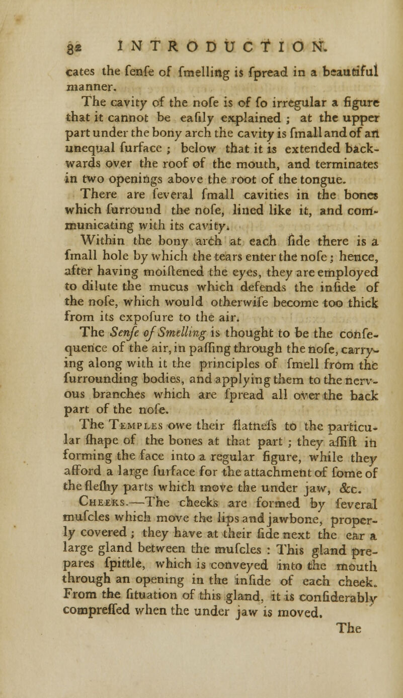 cates the fenfe of fmelling is fpread in a beautiful manner. The cavity of the nofe is of fo irregular a figure that it cannot be eafily explained ; at the upper part under the bony arch the cavity is fmallandof art unequal furface ; below that it is extended back- wards over the roof of the mouth, and terminates in two openings above the root of the tongue. There are feveral fmall cavities in the bones which furround the nofe, lined like it, and com- municating with its cavity* Within the bony arch at each fide there is a fmall hole by which the tears enter the nofe; hence, after having moiftened the eyes, they are employed to dilute the mucus which defends the infide of the nofe, which would otherwife become too thick from its expofure to the air. The Senfe of Smelling is thought to be the cohfe- querice of the air, in palling through the nofe, carry- ing along with it the principles of fmell from the furrounding bodies, and applying them to the nerv- ous branches which are fpread all over the back part of the nofe. The Temples owe their flatnefs to the particu- lar ftiape of the bones at that part ; they affift in forming the face into a regular figure, while they afford a large furface for the attachment of fome of theflefhy parts which move the under jaw, &c. Cheeks.—The cheeks are formed by feveral mufcles which move the lips and jawbone, proper- ly covered ; they have at their fide next the ear a large gland between the mufcles : This gland pre- pares fpittle, which is conveyed into the mouth through an opening in the infide of each cheek. From the fituation of this gland, it is confiderably compreffed when the under jaw is moved.