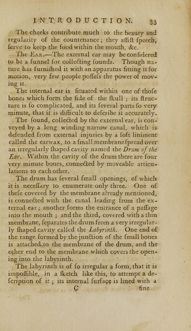 The cheeks contribute much to the beauty and regularity of the countenance; they aflifl fpeech, fierve to keep the food within the mouth, &c. The Ear.—The external ear may beconfidered to be a funnel for collecting founds. Though na- ture has furnifhed it with an apparatus fitting it for motion, very few people poffefs the power of mov- ing it. The internal ear is fituated within one of thofe bones which form the fide of the flcull j its ftruc- ture is fo complicated, and its feveral parts fo very minute, that it is difficult to defcribe it accurately. The found, collected by the external ear, is con- veyed by a long winding narrow canal, which is defended from external injuries by a foft liniment called the earwax, to a fmall membranefpread over an irregularly fhaped cavity named the Drum of the Ear. Within the cavity of the drum there are four very minute bones, connected by moveable articu- lations to each other. The drum has feveral fmall openings, of which it is neceffary to enumerate only three. One of thefe covered by the membrane already mentioned, is connected with the canal leading from the ex- ternal ear ; another forms the entrance of a paiTage into the mouth ; and the third, covered with a thin membrane, feparates the drum from a very irregular- ly fhaped cavity called the Labyrinth. One end of the range formed by the junction of the fmall bones is attachedsto the membrane of the drum, and the other end to the membrane which covers the open- ing into the labyrinth. The labyrinth is of fo irregular a form, that it is impofTible, in a fketch like this, to attempt a de- fcription of it ; its internal furfage is lined with a C fine