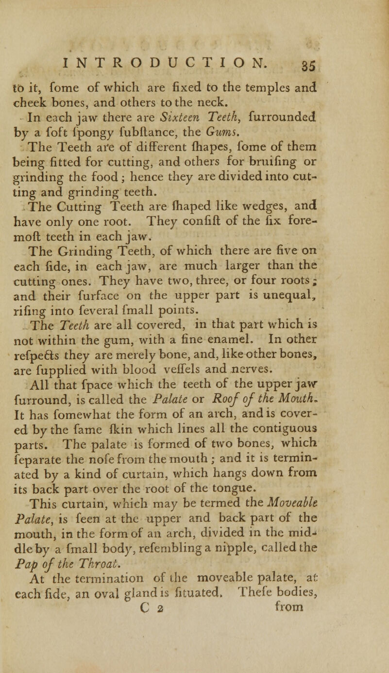 to it, fome of which are fixed to the temples and cheek bones, and others to the neck. In each jaw there are Sixteen Teeth, furrounded by a foft fpongy fubftance, the Gums. The Teeth are of different fhapes, fome of them being fitted for cutting, and others for bruifing or grinding the food ; hence they are divided into cut- ting and grinding teeth. The Cutting Teeth are fhaped like wedges, and have only one root. They confift of the fix fore- moft teeth in each jaw. The Grinding Teeth, of which there are five on each fide, in each jaw, are much larger than the cutting ones. They have two, three, or four roots; and their furface on the upper part is unequal, rifing into feveral fmall points. The Teeth are all covered, in that part which is not within the gum, with a fine enamel. In other refpe&s they are merely bone, and, like other bones, are fupplied with blood veflels and nerves. All that fpace which the teeth of the upper jaw furround, is called the Palate or Roof of the Mouth. It has fomewhat the form of an arch, and is cover- ed by the fame fkin which lines all the contiguous parts. The palate is formed of two bones, which feparate the nofe from the mouth ; and it is termin- ated by a kind of curtain, which hangs down from its back part over the root of the tongue. This curtain, which may be termed the Moveable Palate, is feen at the upper and back part of the mouth, in the form of an arch, divided in the mid- dle by a fmall body, refembling a nipple, called the Pap of the Throat. At the termination of the moveable palate, afc each fide, an oval gland is fituated. Thefe bodies, C 2 from