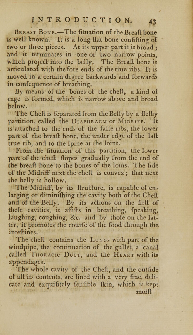 Breast Bone.—The fituation of the Bread bone is well known. It is a long flat bone confining of two or three pieces. At its upper part it is broad ; and it terminates in one or two narrow points, which project into the belly. The Breaft bone is articulated with the fore ends of the true ribs. It is moved in a certain degree backwards and forwards in confequence of breathing. By means of the bones of the cheft, a kind of cage is formed, which is narrow above and broad below. The Cheft is feparated from the Belly by a flefhy partition, called the Diaphragm or Midriff. It is attached to the ends of the falfe ribs, the lower part of the breaft bone, the under edge of the laft true rib, and to the fpine at the loins. From the fituation of this partition, the lower part of the cheft Hopes gradually from the end of the breaft bone to the bones of the loins. The fide of the Midriff next the cheft is convex; that next the belly is hollow. The Midriff, by its ftru&ure, is capable of en- larging or diminifhing the cavity both of the Cheft and of the Belly. By its actions on the firft of thefe cavities, it aflifts in breathing, fpeaking, laughing, coughing, &c. and by thofe on the lat- ter, it promotes the courfe of the food through the interlines. The cheft contains the Lungs with part of the windpipe, the continuation of the gullet, a canal called Thoracic Duct, and the Heart with its appendages. The whole cavity of the Cheft, and the outride of all its contents, are lined with a very fine, deli- cate and exguifitely fenfible (kin, which is kept moift
