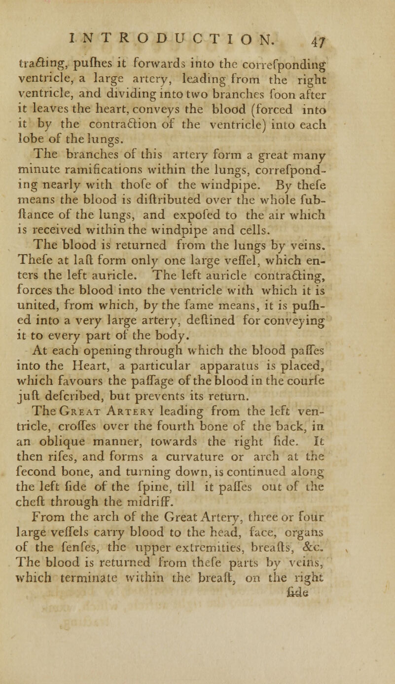 (rafting, pufhes it forwards into the correfponding ventricle, a large artery, leading from the right ventricle, and dividing into two branches foon after it leaves the heart, conveys the blood (forced into it by the contraction of the ventricle) into each lobe of the lungs. o The branches of this artery form a great many minute ramifications within the lungs, correfpond- ing nearly with thofe of the windpipe. By thefe means the blood is diftributed over the whole fub- ftance of the lungs, and expofed to the air which is received within the windpipe and cells. The blood is returned from the lungs by veins. Thefe at la ft form only one large veffel, which en- ters the left auricle. The left auricle contracting, forces the blood into the ventricle with which it is united, from which, by the fame means, it is pufh- ed into a very large artery, deftined for conveying it to every part of the body. At each opening through which the blood paffes into the Heart, a particular apparatus is placed, which favours the paffage of the blood in the courfe juft defcribed, but prevents its return. The Great Artery leading from the left ven- tricle, croffes over the fourth bone of the back, in an oblique manner, towards the right fide. It then rifes, and forms a curvature or arch at the fecond bone, and turning down, is continued along the left fide of the fpine, till it paffes out of the chefl through the midriff. From the arch of the Great Artery, three or four large veffels carry blood to the head, face, organs of the fenfes, the upper extremities, breads, &c. The blood is returned from thefe parts by veins, which terminate within the breaft, on the right fide