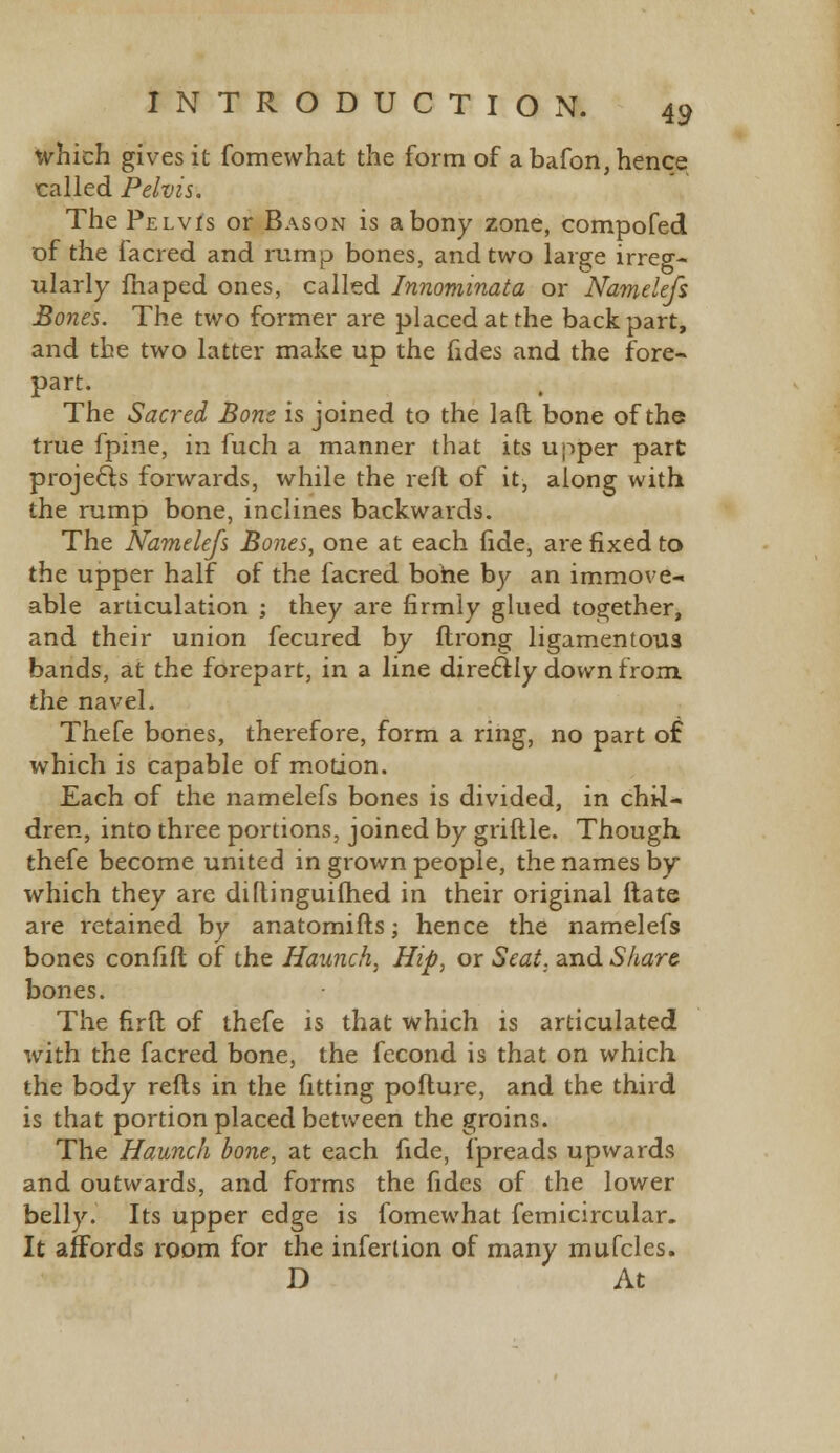 which gives it fomewhat the form of abafon,hence called Pelvis. The Pelvis or Bason is a bony zone, compofed of the lacred and rump bones, and two large irreg- ularly fhaped ones, called Innominata or Namelefs Bones. The two former are placed at the back part, and the two latter make up the fides and the fore- part. The Sacred Bone is joined to the lad bone of the true fpine, in fuch a manner that its upper part projects forwards, while the reft of it, along with the rump bone, inclines backwards. The Namelefs Bones, one at each fide, are fixed to the upper half of the facred bone by an immove- able articulation ; they are firmly glued together, and their union fecured by flrong ligamentous bands, at the forepart, in a line direel:Iy down from, the navel. Thefe bones, therefore, form a ring, no part of which is capable of motion. Each of the namelefs bones is divided, in chil- dren, into three portions, joined by griftle. Though thefe become united in grown people, the names by which they are diftinguifhed in their original itate are retained by anatomifts; hence the namelefs bones confift of the Haunch, Hip, or Seat, and Share bones. The firft of thefe is that which is articulated with the facred bone, the fecond is that on which the body refts in the fitting poflure, and the third is that portion placed between the groins. The Haunch bone, at each fide, fpreads upwards and outwards, and forms the fides of the lower belly. Its upper edge is fomewhat femicircular. It affords room for the infertion of many mufclcs. D At