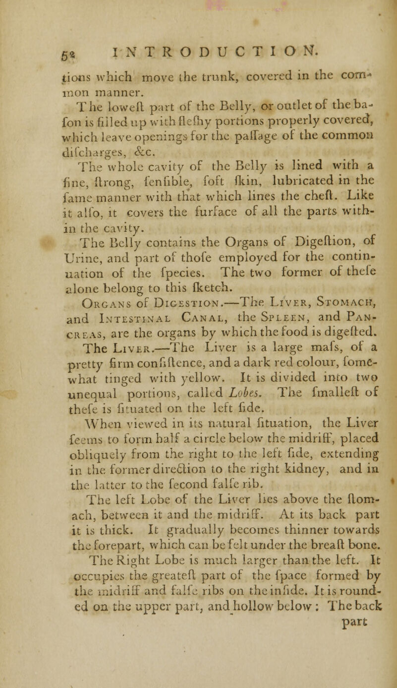 tions which move the trunk, covered in the com- mon manner. The Lowell part of the Belly, or outlet of theba- fon is filled up with fleftiy portions properly covered, which leave openings for the palfage of the common discharges, &c. The whole cavity of the Belly is lined with a fine, itrong, fenfibie, foft (kin, lubricated in the fame manner with that which lines the cheft. Like it alfo, it covers the furface of all the parts with- in the cavity. The Belly contains the Organs of Digeltion, of Urine, and part of thofe employed for the contin- uation of the fpecies. The two former of thele alone belong to this fketch. Organs of Digestion.—The Liver, Stomach, and Intestinal Canal, the Spleen, and Pan- creas, are the organs by which the food is digested. The Liver.—The Liver is a large mafs, of a pretty firm confidence, and a dark red colour, fome- what tinged with yellow. It is divided into two unequal portions, called Lobes. The fmalleil of thefe is filiated on the left fide. When viewed in its natural fituation, the Liver feems to form half a circle below the midriff, placed obliquely from the right to the left fide, extending in the former direction to the right kidney, and in the latter to the fecond falfe rib. The left Lobe of the Liver lies above the flom- ach, between it and the midriff. At its back part it is thick. It gradually becomes thinner towards the forepart, which can be felt under the breaft bone. The Right Lobe is much larger than the left. It occupies the greatefl part of the fpace formed by the midriff and falfe ribs on theinfide. It is round- ed on the upper part, and hollow below ; The back part