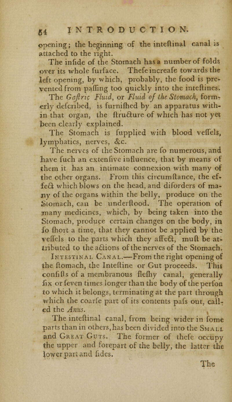 opening; the beginning of the inteftinal canal is attached to the right. The infide of the Stomach has a number of folds over its whole furface. Thefe increafe towards the left opening, by which, probably, the food is pre- vented from pafling too quickly into the inteftines. The Ga/lric Fluid, or Fluid of the Stomach, form- erly defcribed, is furnifhed by an apparatus with- in that organ, the ftructure of which has not yet been clearly explained. The Stomach is fupplied with blood veffels, lymphatics, nerves, Sec. The nerves of the Stomach are fo numerous, and have fuch an extenfive influence, that by means of them it has an intimate connexion with many of the other organs. From this circumftance, the ef- fete which blows on the head, and diforders of ma- ny of the organs within the belly, produce on the Stomach, can be underftood. The operation of many medicines, whidh, by being taken into the Stomach, produce certain changes on the body, in fo fhort a time, that they cannot be applied by the veflels to the parts which they affect, muft be at- tributed to the actions of the nerves of the Stomach. Intestinal Canal.—From the right opening of the fiomach, the Interline or Gut proceeds. This confifis of a membranous fleihy canal, generally fix orfeven times longer than the body of theperfon to which it belongs, terminating at the part through which the coarfe part of its contents pafs out, call- ed the Anus. . The inteftinal canal, from being wider in fome parts than in others,has been divided into the Small and Great Guts. The former of thefe occupy the upper and forepart of the belly, the latter the 'lower part and fides. The