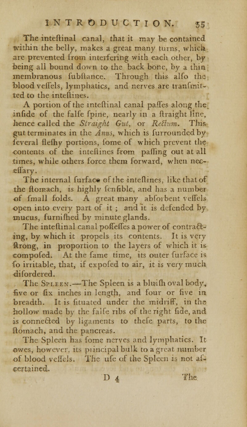 The inteftinal canal, that it may be contained within the belly, makes a great many turns, which are prevented from interfering with each other, by being all bound down to the back bone, by a thin membranous iubltance. Through this alfo the blood vefTels, lymphatics, and nerves are tranfmif- ted to the inteftines. A portion of the inteftinal canal pafTes along the infide of the falfe fpine, nearly in a ftraight line, hence called the Straight Gut, or Reltum. This gut terminates in the Anus, which is furrounded by feveral flefhy portions, fome of which prevent the contents of the interlines from pairing out at all times, while others force them forward, when nec- effary. The internal furfac« of the interlines, like that of the flomach, is highly fcnfible, and has a number -of fmall folds. A great many abforbent veffels open into every part of it ; and it is defended by mucus, furnifhed by minute glands. The inteftinal canal poffeffes a power of contract- ing, by which it propels its contents. It is very ftrong, in proportion to the layers of which it is compofed. At the fame time, its outer furface is fo irritable, that, if expofed to air, it is very much disordered. The Spleen.—The Spleen is a blniih oval body, five or fix inches in length, and four or five in breadth. It is fituated under the midriff, in the hollow made by the falfe ribs of the right fide, and is connected by ligaments to thefe parts, to tire ftomach, and the pancreas. The Spleen has fome nerves and lymphatics. It owes, however, its piincipal bulk to a great number of blood vcilels. The ufe of the Spleen is not ai- certained. D 4 The