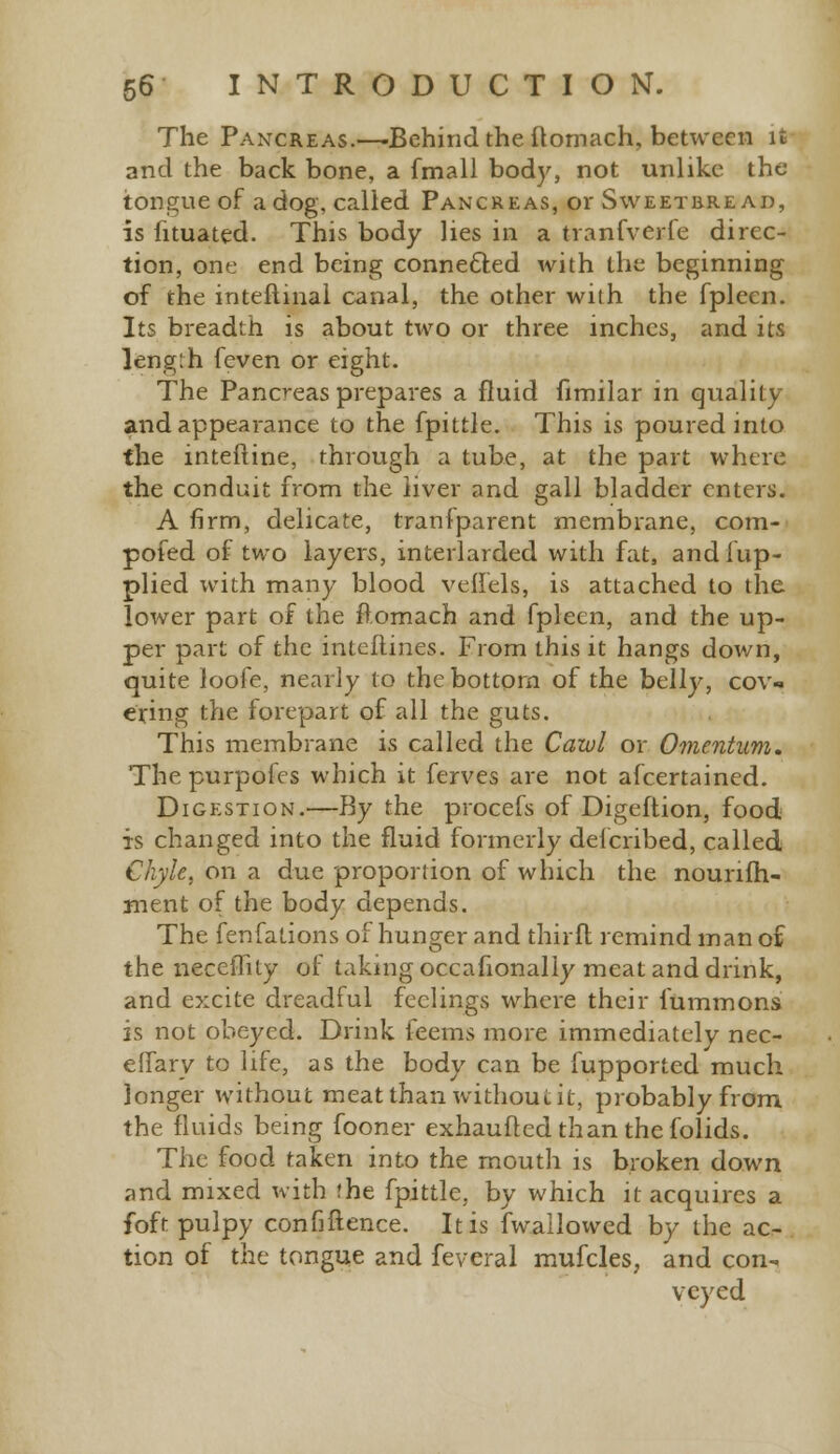 The Pancreas.—-Behind the ftomach, between it and the back bone, a fmall body, not unlike the tongue of a dog, called Pancreas, or Sweetbread, is fituated. This body lies in a tranfverfe direc- tion, one end being connected with the beginning of the intellinal canal, the other with the fpleen. Its breadth is about two or three inches, and its Ieng:h feven or eight. The Pancreas prepares a fluid fimilar in quality and appearance to the fpittle. This is poured into the interline, through a tube, at the part where the conduit from the liver and gall bladder enters. A firm, delicate, tranfparent membrane, com- pofed of two layers, interlarded with fat, andlup- plied with many blood veffels, is attached to the lower part of the ftomach and fpleen, and the up- per part of the inteflines. From this it hangs down, quite loofe, nearly to the bottom of the belly, cov- ering the forepart of all the guts. This membrane is called the Cawl or Omentum, Thepurpoles which it ferves are not afcertained. Digestion.—By the procefs of Digeftion, food is changed into the fluid formerly defcribed, called Chyle, on a due proportion of which the nounfh- ment of the body depends. The fenfalions of hunger and thirft remind man of the neccflity of taking occafionally meat and drink, and excite dreadful feelings where their fummons is not obeyed. Drink kerns more immediately nec- effary to life, as the body can be fupported much longer without meatthanwithoui.it, probably from the fluids being fooner exhaufted than the folids. The food taken into the mouth is broken down and mixed with 'he fpittle, by which it acquires a foft pulpy confiftence. It is (wallowed by the ac- tion of the tongue and feveral mufcles, and con- veyed