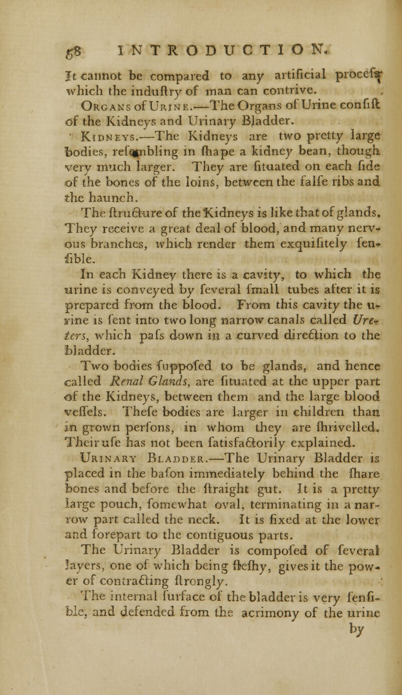 It cannot be compared to any artificial proceftf which the induft ry of man can contrive. Organs of Urine.—The Organs of Urine confift df the Kidneys and Urinary Bladder. Kidneys.—The Kidneys are two pretty large bodies, refqpibling m fhape a kidney bean, though very much larger. They are fituated on each fide of the bones of the loins, between the falfe ribs and the haunch. The ftruchire of the Kidneys is like that of glands. They receive a great deal of blood, and many nerv- ous branches, which render them excmifitely fen- fible. In each Kidnev there is a cavity, to which the urine is conveyed by feveral fmall tubes after it is prepared from the blood. From this cavity the u- aine is fent into two long narrow canals called Ure- ters, which pafs down in a curved direction to the bladder. Two bodies fuppofed to be glands, and hence called Renal Glands, are fituated at the upper part of the Kidneys, between them and the large blood veffels. Thefe bodies are larger in children than in grown perfons, in whom they are fhrivelled. Their ufe has not been fatisfaftorily explained. Urinary Bladder.—The Urinary Bladder is placed in the bafon immediately behind the fhare bones and before the ftraight gut. It is a pretty large pouch, fomewhat oval, terminating in a nar- row part called the neck. It is fixed at the lower and forepart to the contiguous parts. The Urinary Bladder is compofed of feverai layers, one of which being ftelhy, gives it the pow- er of con crafting ftrongly. The internal furface of the bladder is very fenfi- bie, and defended from the acrimony of the urine by