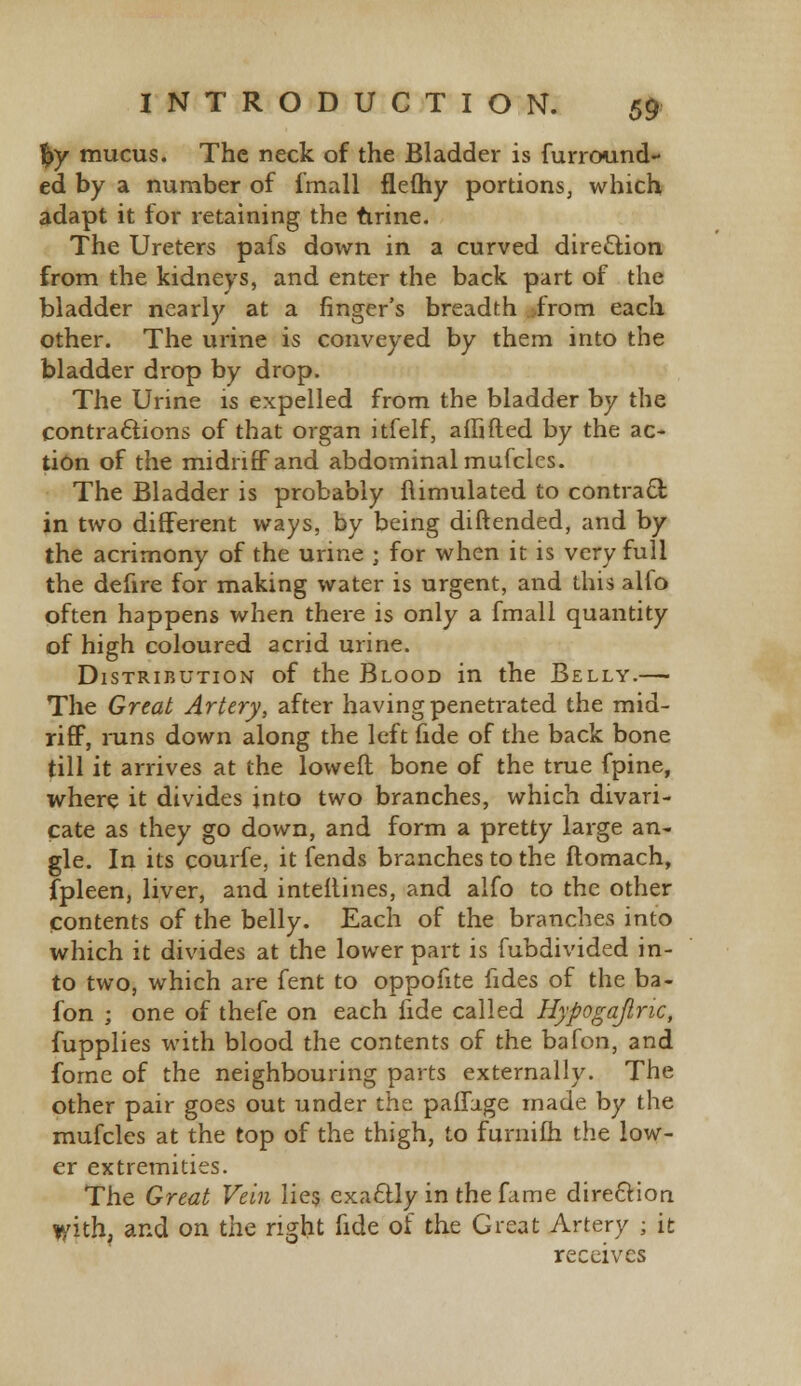 %y mucus. The neck of the Bladder is furround- ed by a number of fmall fleOiy portions, which adapt it for retaining the urine. The Ureters pafs down in a curved direction from the kidneys, and enter the back part of the bladder nearly at a finger's breadth from each other. The urine is conveyed by them into the bladder drop by drop. The Urine is expelled from the bladder by the contractions of that organ itfelf, affifted by the ac- tion of the midriff and abdominal mufclcs. The Bladder is probably flimulated to contract in two different ways, by being diftended, and by the acrimony of the urine ; for when it is very full the defire for making water is urgent, and this alfo often happens when there is only a fmall quantity of high coloured acrid urine. Distribution of the Blood in the Belly.— The Great Artery, after having penetrated the mid- riff, runs down along the left fide of the back bone till it arrives at the loweft bone of the true fpine, where it divides into two branches, which divari- cate as they go down, and form a pretty large an- gle. In its courfe, it fends branches to the ftomach, fpleen, liver, and interlines, and alfo to the other contents of the belly. Each of the branches into which it divides at the lower part is fubdivided in- to two, which are fent to oppofite fides of the ba- fon ; one of thefe on each fide called Hypogajiric, fupplies with blood the contents of the bafon, and forne of the neighbouring parts externally. The other pair goes out under the paffage made by the mufcles at the top of the thigh, to furnifh the low- er extremities. The Great Vein lies exactly in the fame direction tyith, and on the right fide of the Great Artery ; it receives