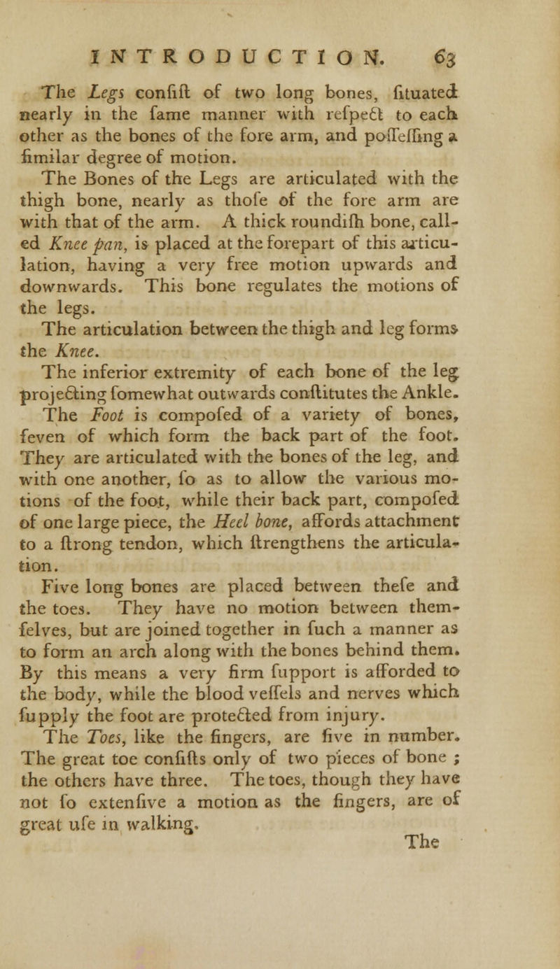 The Legs confift of two long bones, fituated nearly in the fame manner with refpeft to each other as the bones of the fore arm, and poiTeffing a iimilar degree of motion. The Bones of the Legs are articulated with the thigh bone, nearly as thofe of the fore arm are with that of the arm. A thick roundifh bone, call- ed Knee pan, is placed at the forepart of this aiticu- lation, having a very free motion upwards and downwards. This bone regulates the motions of the legs. The articulation between the thigh and leg forms- the Knee. The inferior extremity of each bone of the leg projecting fomewhat outwards conftitutes the Ankle. The Foot is compofed of a variety of bones, feven of which form the back part of the foot. They are articulated with the bones of the leg, and with one another, io as to allow the various mo- tions of the foot, while their back part, compofed of one large piece, the Heel bone, affords attachment to a ftrong tendon, which ftrengthens the articula- tion. Five long bones are placed between thefe and the toes. They have no motion between them- felves, but are joined together in fuch a manner as to form an arch along with the bones behind them. By this means a very firm fupport is afforded to the bodv, while the blood veffels and nerves which fupply the foot are protected from injury. The Toes, like the fingers, are five in number. The great toe confifts only of two pieces of bone ; the others have three. The toes, though they have not fo extenfive a motion as the fingers, are of great ufe in walking,