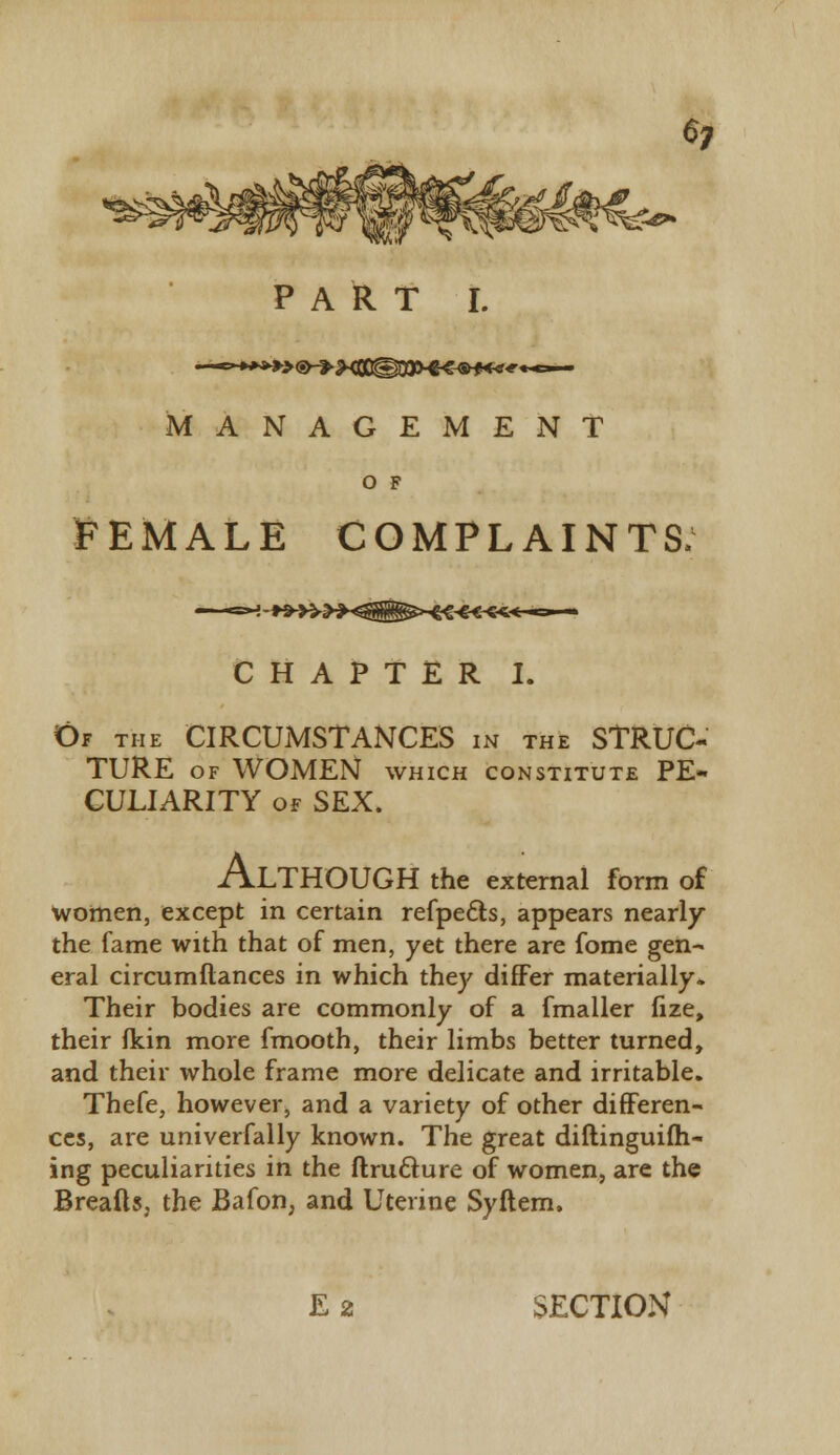 MANAGEMENT O F FEMALE COMPLAINTS: CHAPTER I. Of the CIRCUMSTANCES in the STRUC- TURE OF WOMEN WHICH CONSTITUTE PE- CULIARITY of SEX. ALTHOUGH the external form of women, except in certain refpe&s, appears nearly the fame with that of men, yet there are fome gen- eral circumftances in which they differ materially. Their bodies are commonly of a fmaller fize, their fkin more fmooth, their limbs better turned, and their whole frame more delicate and irritable. Thefe, however, and a variety of other differen- ces, are univerfally known. The great diftinguifti- ing peculiarities in the ftructure of women, are the Breads, the Bafon, and Uterine Syftem. E 2 SECTION