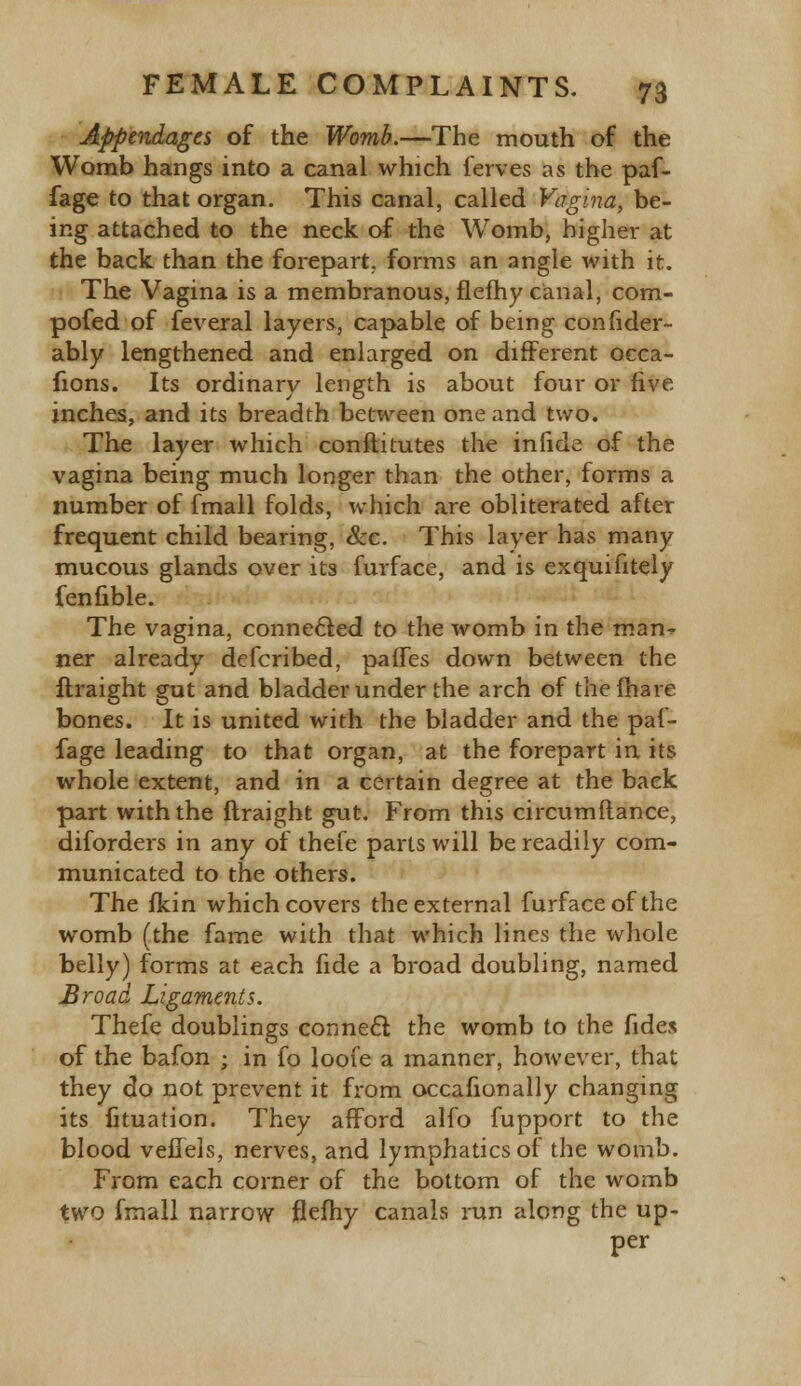 Appendages of the Womb.—The mouth of the Womb hangs into a canal which ferves as the paf- fage to that organ. This canal, called Vagina, be- ing attached to the neck of the Womb, higher at the back than the forepart, forms an angle with it. The Vagina is a membranous, flefhy canal, com- pofed of feveral layers, capable of being confider- ably lengthened and enlarged on different occa- fions. Its ordinary length is about four or five inches, and its breadth between one and two. The layer which conftitutes the infide of the vagina being much longer than the other, forms a number of fmall folds, which are obliterated after frequent child bearing, &c. This layer has many mucous glands over its furface, and is exquifitely fenfible. The vagina, connected to the womb in the man- ner already defcribed, paffes down between the firaight gut and bladder under the arch of the (hare bones. It is united with the bladder and the paf- fage leading to that organ, at the forepart in its whole extent, and in a certain degree at the back part with the firaight gut. From this circumftance, diforders in any of thefe parts will be readily com- municated to the others. The fkin which covers the external furface of the womb (the fame with that which lines the whole belly) forms at each fide a broad doubling, named Broad Ligaments. Thefe doublings connect the womb to the fides of the bafon • in fo loofe a manner, however, that they do not prevent it from occafionally changing its fituation. They afford alfo fupport to the blood veHels, nerves, and lymphatics of the womb. From each corner of the bottom of the womb two frnall narrow flefhy canals run along the up- per