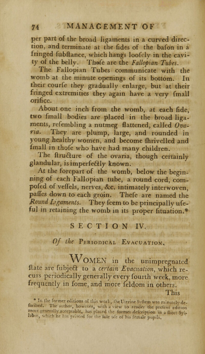 per part of the broad ligaments in a curved direc- tion, and terminate at the fides of the bafon in a fringed f ubftance, which hangs loofely in the cavi- ty of the belly. Thefe are the Fallopian Tubes. The Fallopian Tubes communicate with the womb at the minute openings of its bottom. In their courfe they gradually enlarge, but at their fringed extremities they again have a very fmall orifice. About one inch from the womb, at each fide, two fmall bodies are placed in the broad liga- ments, refembling a nutmeg flattened, called Ova- na. They are plump, large, and rounded in young healthy women, and become fhrivelled and fmall in thofe who have had many children. The ftru&ure of the ovaria, though certainly glandular, is imperfectly known. At the forepart of the womb, below the begin- ning of each Fallopian tube, a round cord, com- pofed of vefTels, nerves, &c. intimately interwoven, paffes down to each groin. Thefe are named the Round ligaments. They feem to be principally ufe- ful in retaining the womb in its proper fituation.* SECTION IV. Of the Periodical Evacuation. ^ WOMEN in the unimpregnated llate are fubje6f. to a certain Evacuation, which re- curs periodically generally every fourth week, more frequently in fome, and more feldom in others. This * In the farmer editions of this work, the Uterine Svfrem was minutely de- foubcrl. The author, however, with .1 view to render the preterit edition more generally acceptable, has placed the former defcription in a fhort SyL lab:i'., winch b.r has printed for the fole ufe of his female pupils,