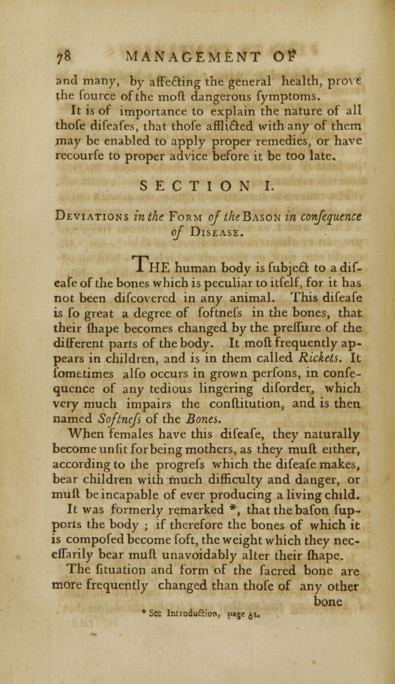 and many, by affecting the general health, prove the fource of the mod dangerous fymptoms. It is of importance to explain the nature of all thofe difeafes, that thofe affli&ed with any of them may be enabled to apply proper remedies, or have recourfe to proper advice before it be too late. SECTION I. Deviations in the Form of the Bason in confequence of Disease. 1 HE human body is fubje£l to adif- eafe of the bones which is peculiar to itfelf, for it has not been discovered in any animal. This difeafe is fo great a degree of foftnefs in the bones, that their fhape becomes changed by the preflure of the different parts of the body. It moll frequently ap- pears in children, and is in them called Rickets. It fometimes alfo occurs in grown perfons, in confe- quence of any tedious lingering diforder, which very much impairs the conflitution, and is then named Softnefs of the Bones. When females have this difeafe, they naturally become unfit for being mothers, as they mufl either, according to the progrefs which the difeafe makes, bear children with much difficulty and danger, or mufl be incapable of ever producing a living child. It was formerly remarked *, that the bafon fup- ports the body ; if therefore the bones of which it is compofed become foft, the weight which they nee- effarily bear mufl unavoidably alter their fhape. The fituation and form of the facred bone are more frequently changed than thofe of any other bone * Sec Introduction, page $t.