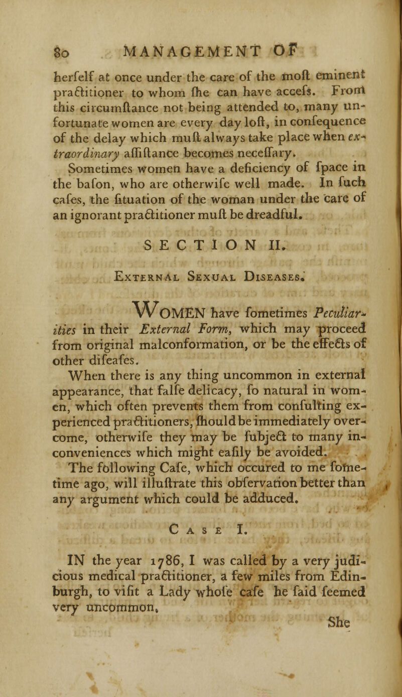 herfelf at once under the care of the mod eminent practitioner to whom fhe can have accefs. Front this circumftance not being attended to, many un- fortunate women are every day loft, in confequence of the delay which mull always take place when ex- traordinary affiftance becomes neceflary. Sometimes women have a deficiency of fpace in the bafon, who are otherwife well made. In fuch cafes, the fituation of the woman under the tare of an ignorant practitioner muft be dreadful. SECTION II. External Sexual Diseases. WOMEN have fometimes Peculiar* ities in their External Form, which may proceed from original malconformation, or be the effects of other difeafes. When there is any thing uncommon in external appearance, that falfe delicacy, fo natural in wom- en, which often prevents them from confuting ex- perienced practitioners, mould be immediately over- come, otherwife they may be fubjecl to many in- conveniences which might eafily be avoided. The following Cafe, which occured to me fome- time ago, will illuftrate this obfervation better than any argument which could be adduced. Case I. IN the year 1786, I was called by a very judi- cious medical practitioner, a few miles from Edin- burgh, to vifit a Lady whole cafe he faid feemed very uncommon, She