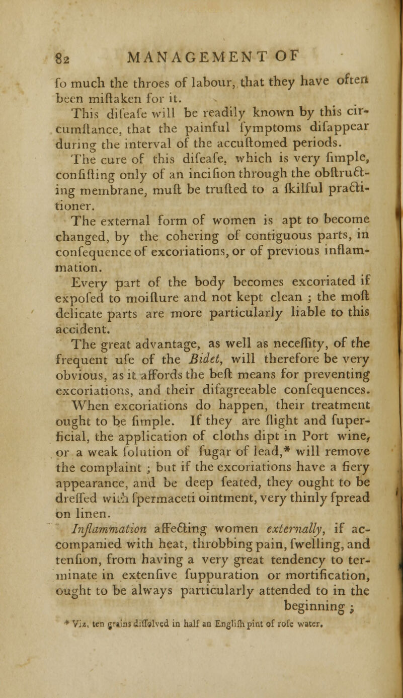 fo much the throes of labour, that they have often been mi ft a ken for it. This difeafe will be readily known by this cir- cumilance, that the painful fymptoms difappear during the interval of the accuftomed periods. The cure of this difeafe. which is very fimple, con filling only of an incifion through the obftrucl> ing membrane, mull be trufled to a Ikilful practi- tioner. The external form of women is apt to become changed, by the cohering of contiguous parts, in confequence of excoriations, or of previous inflam- mation. Every part of the body becomes excoriated if expofed to moifture and not kept clean ; the molt delicate parts are more particularly liable to this accident. The great advantage, as well as necefiity, of the frequent ufe of the Bidet, will therefore be very obvious, as it affords the beft means for preventing excoriations, and their difagreeable confequences. When excoriations do happen, their treatment ought to be fimple. If they are flight and fuper- ficial, the application of cloths dipt in Port wine, or a weak folution of fugar of lead,* will remove the complaint ; but if the excoriations have a fiery appearance, and be deep feated, they ought to be drelfed wn-h fpermaceti ointment, very thinly fpread on linen. Inflammation affecting women externally, if ac- companied with heat, throbbing pain, fwelling, and tenfion, from having a very great tendency to ter- minate in extenfive fuppuration or mortification, ought to be always particularly attended to in the beginning ; * Viz, ten grains diffolved in half an Englifhpint of rofc water.