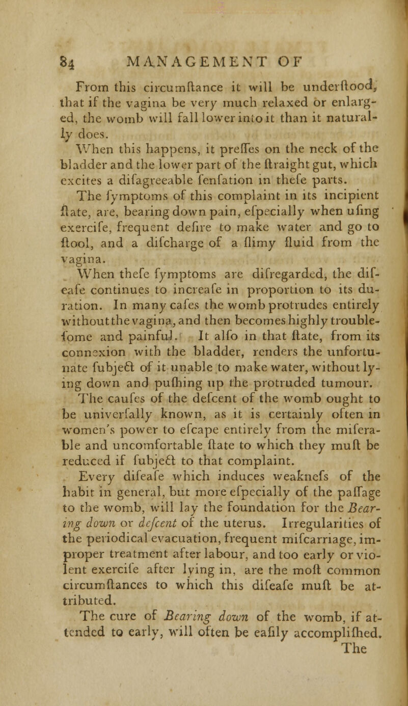 From this circumftance it will be underftood, that if the vagina be very much relaxed or enlarg- ed, the womb will fall lower inio it than it natural- ly does. When this happens, it preflTes on the neck of the bladder and the lower part of the ftraight gut, which excites a difagreeable fenfation in thefe parts. The fymptoms of this complaint in its incipient flate, are, bearing down pain, efpecially when ufing exercife, frequent defire to make water and go to flool, and a difcharge of a flimy fluid from the vagina. When thefe fymptoms are disregarded, the dif- eafe continues to increafe in proportion to its du- ration. In many cafes the womb protrudes entirely without the vagina, and then becomes highly trouble- some and painful. It alfo in that ftate, from its connexion with the bladder, renders the unfortu- nate fubjecl; of it unable to make water, without ly- ing down and pufhing up the protruded tumour. The caufes of the defcent of the womb ought to be univerfally known, as it is certainly often in women's power to efcape entirely from the mifera- ble and uncomfortable (late to which they mull be reduced if fubjecl: to that complaint. Every difeafe which induces weaknefs of the habit in general, but more efpecially of the paflage to the womb, will lay the foundation for the Bear- ing down or defcent of the uterus. Irregularities of the periodical evacuation, frequent mifcarriage, im- proper treatment after labour, and too early or vio- lent exercile after lying in, are the moft common circumftances to which this difeafe mufl be at- tributed. The cure of Bearing down of the womb, if at- tended to early, will often be eafily accomplifhed. The