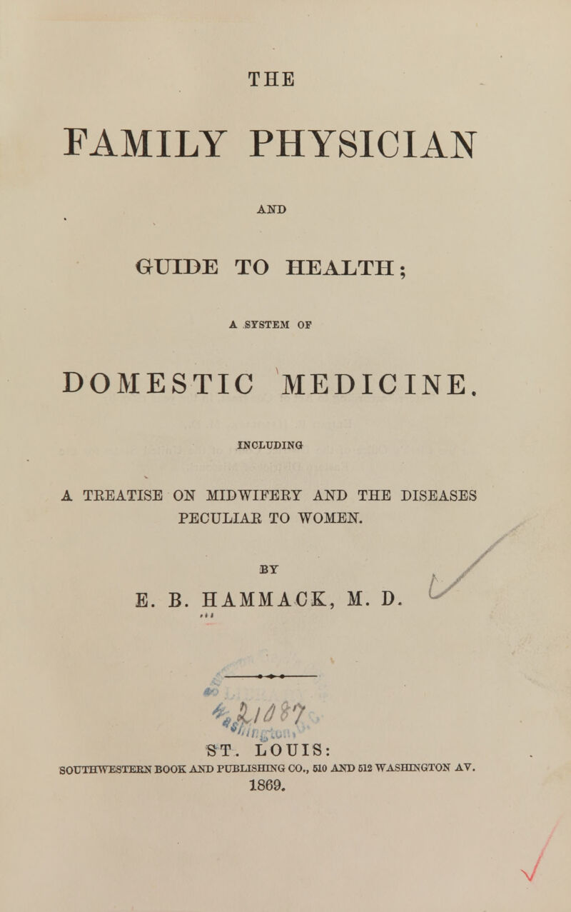 THE FAMILY PHYSICIAN AND GUIDE TO HEALTH; A SYSTEM OP DOMESTIC MEDICINE. INCLUDING A TEEATISB ON MIDWIFERY AND THE DISEASES PECULIAE TO WOMEN. E. B. HAMMACK, M. D. ^/ ST. LOUIS: SOUTHWESTERN BOOK AND PUBLISHING CO., 510 AND 512 WASHINGTON AV. 1869.