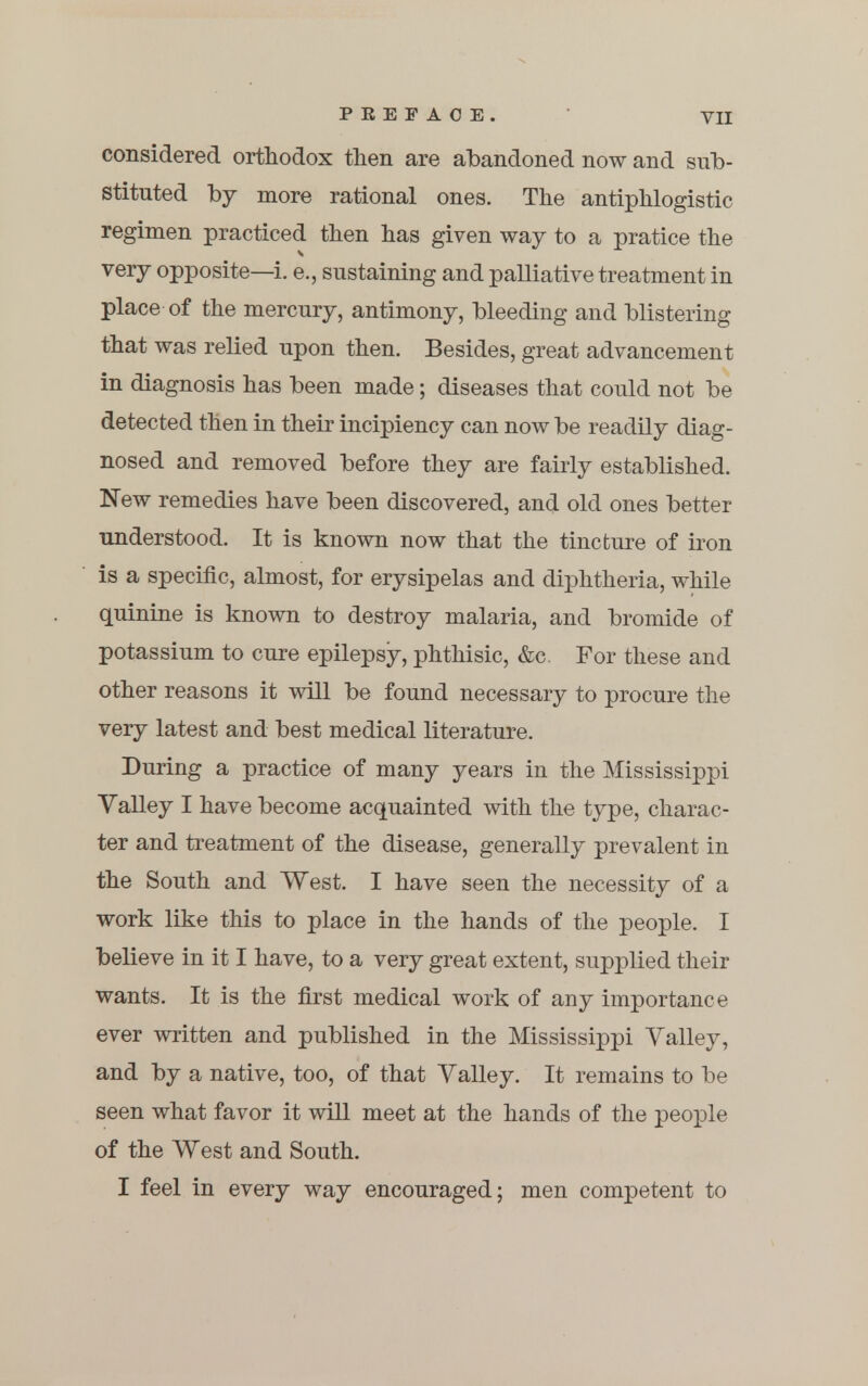 considered orthodox then are abandoned now and sub- stituted by more rational ones. The antiphlogistic regimen practiced then has given way to a pratice the very opposite—i. e., sustaining and palliative treatment in place of the mercury, antimony, bleeding and blistering that was relied upon then. Besides, great advancement in diagnosis has been made; diseases that could not be detected then in their incipiency can now be readily diag- nosed and removed before they are fairly established. New remedies have been discovered, and old ones better understood. It is known now that the tincture of iron is a specific, almost, for erysipelas and diphtheria, while quinine is known to destroy malaria, and bromide of potassium to cure epilepsy, phthisic, &c. For these and other reasons it will be found necessary to procure the very latest and best medical literature. During a practice of many years in the Mississippi Valley I have become acquainted with the type, charac- ter and treatment of the disease, generally prevalent in the South and West. I have seen the necessity of a work like this to place in the hands of the people. I believe in it I have, to a very great extent, supplied their wants. It is the first medical work of any importance ever written and published in the Mississippi Valley, and by a native, too, of that Valley. It remains to be seen what favor it will meet at the hands of the people of the West and South. I feel in every way encouraged; men competent to