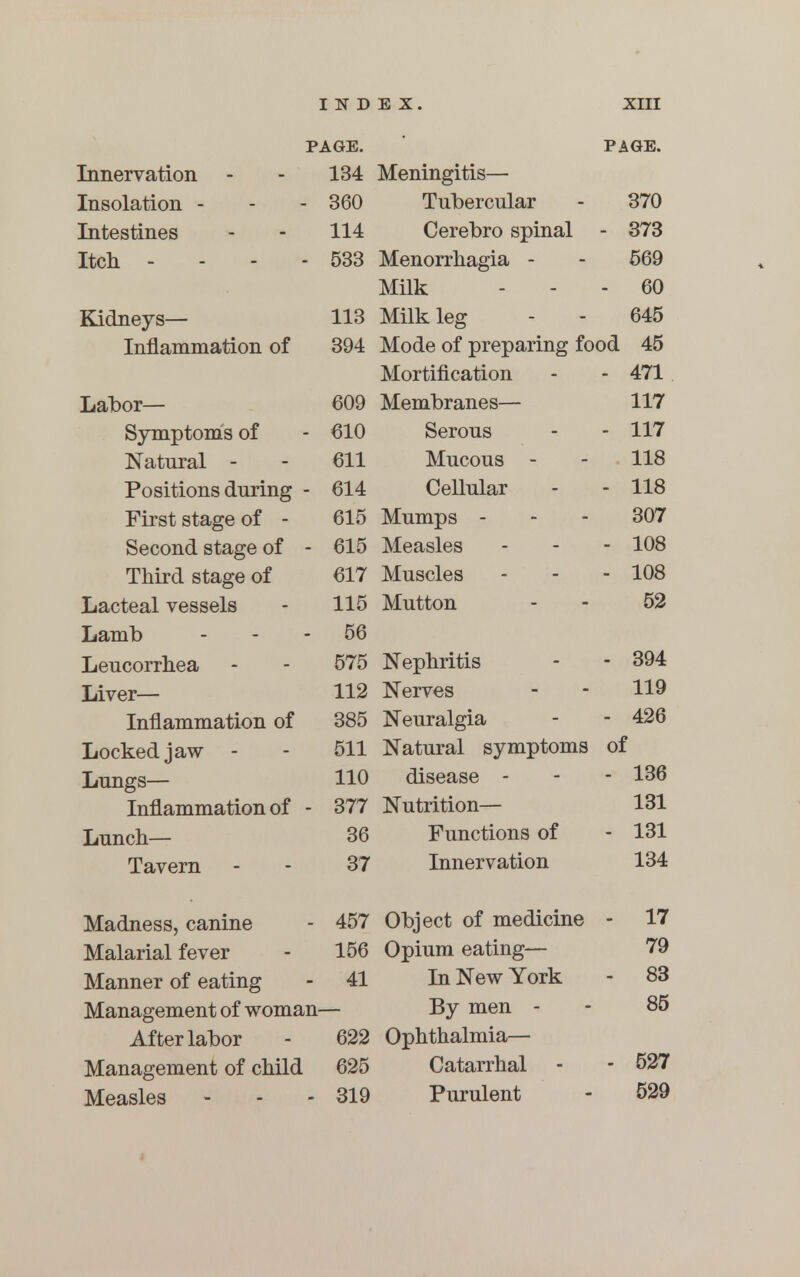 PAGE. PAGE. Innervation - - 134 Meningitis- Insolation - - - 360 Tubercular - 370 Intestines - - 114 Cerebro spinal - 373 Itch .-- - 533 Menorrhagia - - 569 Milk ... 60 Kidneys— 113 Milk leg - - 645 Inflammation of 394 Mode of preparing food 45 Mortification - - 471 Labor— 609 Membranes— 117 Symptoms of - 610 Serous - - 117 Natural - - 611 Mucous - - 118 Positions during - 614 Cellular - - 118 First stage of - 615 Mumps 307 Second stage of - 615 Measles - - - 108 Third stage of 617 Muscles - - - 108 Lacteal vessels - 115 Mutton - - 52 Lamb - - - 56 Leucorrhea - - 575 Nephritis - - 394 Liver_ 112 Nerves - - 119 Inflammation of 385 Neuralgia - - 426 Locked jaw - - 511 Natural symptoms of Lungs— 110 disease - - - 136 Inflammation of - 377 Nutrition— 131 Lunch— 36 Functions of - 131 Tavern - - 37 Innervation 134 Madness, canine - 457 Object of medicine - 17 Malarial fever - 156 Opium eating— 79 Manner of eating - 41 In New York - 83 Management of woman— By men - - 85 After labor - 622 Ophthalmia- Management of child 625 Catarrhal - - 527 Measles - - - 319 Purulent - 529