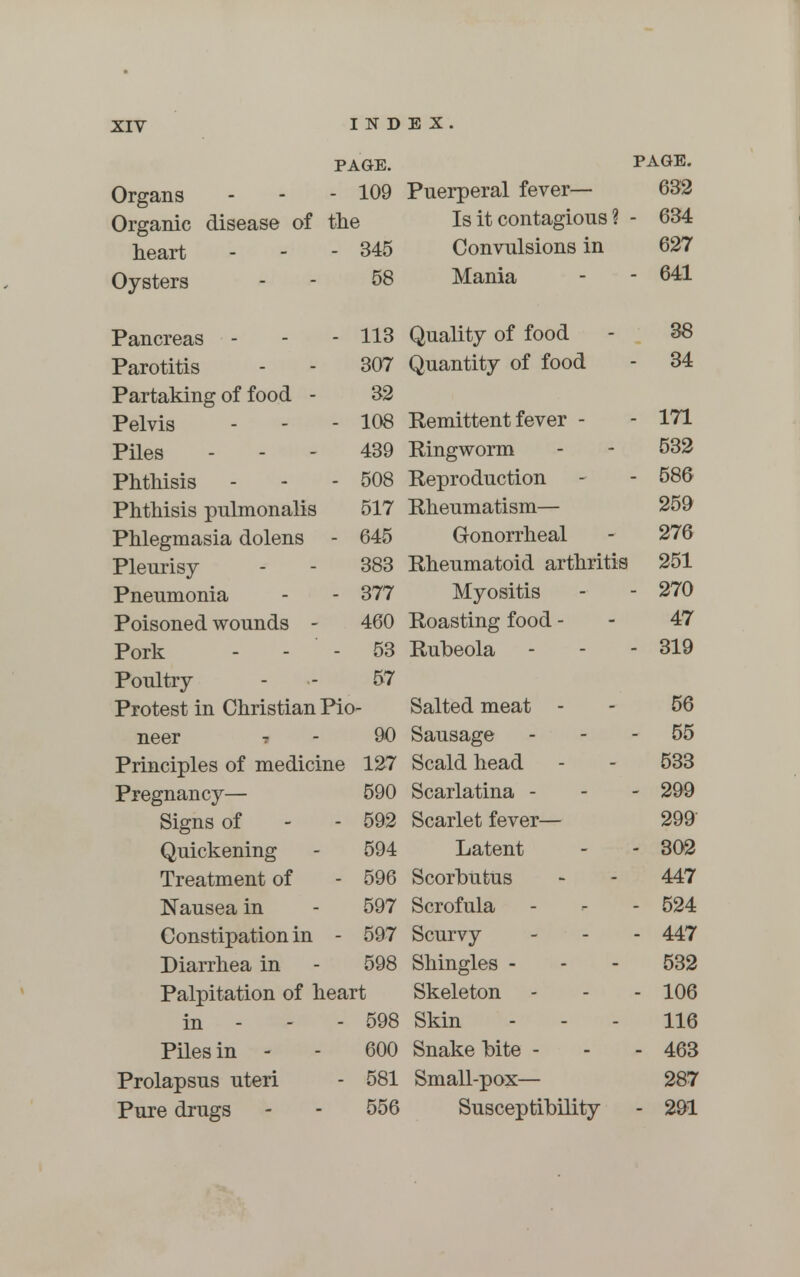 PAGE. PAGE. Organs - - - 109 Puerperal fever— 632 Organic disease of the Is it contagions ? - 634 heart - - - 345 Convulsions in 627 Oysters - - 58 Mania - - 641 Pancreas - - - 113 Quality of food - 38 Parotitis - - 307 Quantity of food - 34 Partaking of food - 32 Pelvis - - - 108 Remittent fever - - 171 Piles - - - 439 Ringworm - - 532 Phthisis - - - 508 Reproduction - - 586 Phthisis pulmonalis 517 Rheumatism— 259 Phlegmasia dolens - 645 Gonorrheal - 276 Pleurisy - - 383 Rheumatoid arthritis 251 Pneumonia - - 377 Myositis - - 270 Poisoned wounds - 460 Roasting food - - 47 Pork - - - 53 Rubeola - - - 319 Poultry - - 57 Protest in Christian Pio- Salted meat - - 56 neer ? - 90 Sausage 55 Principles of medicine 127 Scald head - - 533 Pregnancy— 590 Scarlatina - - - 299 Signs of - - 592 Scarlet fever— 299 Quickening - 594 Latent - - 302 Treatment of - 596 Scorbutus - - 447 Nausea in - 597 Scrofula - - - 524 Constipation in - 597 Scurvy - - - 447 Diarrhea in - 598 Shingles - - - 532 Palpitation of heart Skeleton - - - 106 in - 598 Skin - - - 116 Piles in - - 600 Snakebite - - - 463 Prolapsus uteri - 581 Small-pox— 287 Pure drugs - - 556 Susceptibility - 291